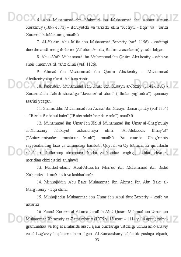 6.   Abu   Muhammad   ibn   Mahmud   ibn   Muhammad   ibn   Abbos   Arslon
Xorazmiy   (1099-1172)   –   ilohiyotchi   va   tarixchi   olim   “ Kofiyul   -   fiqh ”   va   “ Tarixi
Xorazm ”  kitoblarining   muallifi .
7.   Al - Hakim   Abu   Ja ’ far   ibn   Muhammad   Buxoriy   ( vaf .   1156)   -   qadimgi
donishmandlarning   ilmlarini  ( Aflotun ,  Arastu ,  Batlimus   asarlarini )  yaxshi   bilgan .
8.   Abul – Vafo   Muhammad   ibn   Muhammad   ibn   Qosim   Ahsikentiy   –   adib   va
shoir ,  imom   va   til ,  tarix   olimi  ( vaf . 1126).
9.   Ahmad   ibn   Muhammad   ibn   Qosim   Ahsikentiy   –   Muhammad
Ahsikentiyning   ukasi .  Adib   va   shoir .
10.   Faxriddin   Muhammad   ibn   Umar   ibn   Xusayn   ar - Roziy   (1148-1210)   -
Xorazmshoh   Takish   sharafiga   “ Javome ’   ul - ulum ”   (“ Ilmlar   yig ’ indisi ”)   qomusiy
asarini   yozgan .
11.  Shamsiddin   Muhammad   ibn   Ashraf   ibn   Xusayn   Samarqandiy  ( vaf .1204)
– “ Risola   fi   adabul   bahs ” (“ Bahs   odobi   haqida   risola ”)  muallifi .
12.   Muhammad   ibn   Umar   ibn   Xolid   Muhammad   ibn   Umar   al - Chag ’ miniy
al - Xorazmiy   falakiyot ,   astranomiya   olimi   “ Al - Mulaxxas   filhay ’ at ”
(“ Astranomiyadan   muxtasar   kitob ”)   muallifi .   Bu   asarida   Chag ’ miniy
sayyoralarning   fazo   va   zamondagi   harakati ,   Quyosh   va   Oy   tutilishi ,   Er   qimirlashi
sabablari ,   fasllarning   almashuvi ,   kecha   va   kunduz   tengligi ,   qutblar ,   ekvator ,
meridian   chiziqlarini   aniqlaydi .
13.   Malikul - ulamo   Abul - Muzaffar   Mas ’ ud   ibn   Muhammad   ibn   Sadid
Xo ’ jandiy  -  taniqli   adib   va   lashkarboshi .
14.   Minhojiddin   Abu   Bakr   Muhammad   ibn   Ahmad   ibn   Abu   Bakr   al -
Marg ’ iloniy  -  fiqh   olimi .
15.   Minhojiddin   Muhammad   ibn   Umar   ibn   Abul   fatx   Buxoriy   -   kotib   va
muarrix .
16.   Faxrul - Xorazm   al - Alloma   Jorulloh   Abul   Qosim   Mahmud   ibn   Umar   ibn
Muhammad   Xorazmiy   az - Zamaxshariy  (1075  y . 18  mart  – 1114  y . 14  aprel )  nahv  -
grammatika   va   lug ’ at   ilmlarida   arabu   ajam   olimlariga   ustozligi   uchun   an - Nahaviy
va   al - Lug ’ aviy   laqablarini   ham   olgan .   Al - Zamaxshariy   talabalik   yoshiga   etgach ,
23 