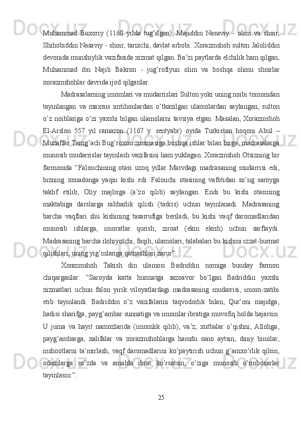 Muhammad   Buxoriy   (1160   yilda   tug ’ ilgan ),   Majiddin   Nasaviy   -   olim   va   shoir ,
Shihobiddin   Nasaviy  -  shoir ,  tarixchi ,  davlat   arbobi .  Xorazmshoh   sulton   Jaloliddin
devonida   munshiylik   vazifasida   xizmat   qilgan .  Ba ’ zi   paytlarda   elchilik   ham   qilgan ,
Muhammad   ibn   Najib   Bakron   -   jug ’ rofiyun   olim   va   boshqa   olimu   shoirlar
xorazmshohlar   davrida   ijod   qilganlar .
Madrasalarning   imomlari   va   mudarrislari   Sulton   yoki   uning   noibi   tomonidan
tayinlangan   va   maxsus   imtihonlardan   o ’ tkazilgan   ulamolardan   saylangan ,   sulton
o ’ z   noiblariga   o ’ zi   yaxshi   bilgan   ulamolarni   tavsiya   etgan .   Masalan ,   Xorazmshoh
El - Arslon   557   yil   ramazon   (1167   y .   sentyabr )   oyida   Turkiston   hoqoni   Abul   –
Muzaffar   Tamg ’ ach   Bug ’ roxon   zimmasiga   boshqa   ishlar   bilan   birga ,  madrasalarga
munosib   mudarrislar   tayinlash   vazifasini   ham   yuklagan .  Xorazmshoh   Otsizning   bir
farmonida   “ Falonchining   otasi   uzoq   yillar   Marvdagi   madrasaning   mudarrisi   edi ,
bizning   xonadonga   yaqin   kishi   edi .   Falonchi   otasining   vafotidan   so ’ ng   saroyga
taklif   etilib ,   Oliy   majlisga   ( a ’ zo   qilib )   saylangan .   Endi   bu   kishi   otasining
maktabiga   darslarga   rahbarlik   qilish   (tadris)   uchun   tayinlanadi.   Madrasaning
barcha   vaqflari   shu   kishining   tasarrufiga   beriladi,   bu   kishi   vaqf   daromadlaridan
munosib   ishlarga,   imoratlar   qurish,   ziroat   (ekin   ekish)   uchun   sarflaydi.
Madrasaning barcha ilohiyotchi, faqih, ulamolari, talabalari bu kishini izzat-hurmat
qilishlari, uning yig’inlariga qatnashlari zarur”.
Xorazmshoh   Takish   din   ulamosi   Badriddin   nomiga   bunday   farmon
chiqarganlar:   “Saroyda   katta   hurmatga   sazoavor   bo’lgan   Badriddin   yaxshi
xizmatlari   uchun   falon   yirik   viloyatlardagi   madrasaning   mudarrisi,   imom-xatibi
etib   tayinlandi.   Badriddin   o’z   vazifalarini   taqvodorlik   bilan,   Qur’oni   majidga,
hadisi sharifga, payg’ambar sunnatiga va imomlar ibratiga muvofiq holda bajarsin.
U   juma   va   hayit   namozlarida   (imomlik   qilib),   va’z,   xutbalar   o’qishni,   Allohga,
payg’ambarga,   xalifalar   va   xorazmshohlarga   hamdu   sano   aytsin,   diniy   binolar,
inshootlarni ta’mirlash, vaqf  daromadlarini  ko’paytirish uchun g’amxo’rlik qilsin,
odamlarga   so’zda   va   amalda   ibrat   ko’rsatsin,   o’ziga   munosib   o’rinbosarlar
tayinlasin ”.
25 