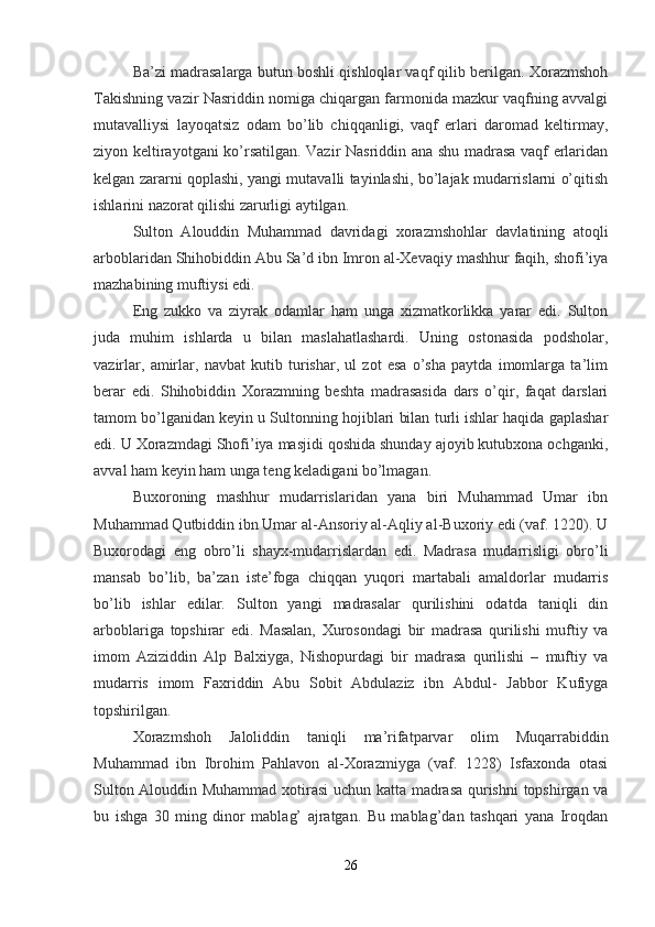 Ba’zi madrasalarga butun boshli qishloqlar vaqf qilib berilgan. Xorazmshoh
Takishning vazir Nasriddin nomiga chiqargan farmonida mazkur vaqfning avvalgi
mutavalliysi   layoqatsiz   odam   bo’lib   chiqqanligi,   vaqf   erlari   daromad   keltirmay,
ziyon keltirayotgani ko’rsatilgan. Vazir Nasriddin ana shu madrasa vaqf erlaridan
kelgan zararni qoplashi, yangi mutavalli tayinlashi, bo’lajak mudarrislarni o’qitish
ishlarini nazorat qilishi zarurligi aytilgan.
Sulton   Alouddin   Muhammad   davridagi   xorazmshohlar   davlatining   atoqli
arboblaridan Shihobiddin Abu Sa’d ibn Imron al-Xevaqiy mashhur faqih, shofi’iya
mazhabining muftiysi edi.
Eng   zukko   va   ziyrak   odamlar   ham   unga   xizmatkorlikka   yarar   edi.   Sulton
juda   muhim   ishlarda   u   bilan   maslahatlashardi.   Uning   ostonasida   podsholar,
vazirlar,   amirlar,   navbat   kutib   turishar,   ul   zot   esa   o’sha   paytda   imomlarga   ta’lim
berar   edi.   Shihobiddin   Xorazmning   beshta   madrasasida   dars   o’qir,   faqat   darslari
tamom bo’lganidan keyin u Sultonning hojiblari bilan turli ishlar haqida gaplashar
edi. U Xorazmdagi Shofi’iya masjidi qoshida shunday ajoyib kutubxona ochganki,
avval ham keyin ham unga teng keladigani bo’lmagan.
Buxoroning   mashhur   mudarrislaridan   yana   biri   Muhammad   Umar   ibn
Muhammad Qutbiddin ibn Umar al-Ansoriy al-Aqliy al-Buxoriy edi (vaf. 1220). U
Buxorodagi   eng   obro’li   shayx-mudarrislardan   edi.   Madrasa   mudarrisligi   obro’li
mansab   bo’lib,   ba’zan   iste’foga   chiqqan   yuqori   martabali   amaldorlar   mudarris
bo’lib   ishlar   edilar.   Sulton   yangi   madrasalar   qurilishini   odatda   taniqli   din
arboblariga   topshirar   edi.   Masalan,   Xurosondagi   bir   madrasa   qurilishi   muftiy   va
imom   Aziziddin   Alp   Balxiyga,   Nishopurdagi   bir   madrasa   qurilishi   –   muftiy   va
mudarris   imom   Faxriddin   Abu   Sobit   Abdulaziz   ibn   Abdul-   Jabbor   Kufiyga
topshirilgan.
Xorazmshoh   Jaloliddin   taniqli   ma’rifatparvar   olim   Muqarrabiddin
Muhammad   ibn   Ibrohim   Pahlavon   al-Xorazmiyga   (vaf.   1228)   Isfaxonda   otasi
Sulton Alouddin Muhammad xotirasi  uchun katta madrasa qurishni  topshirgan va
bu   ishga   30   ming   dinor   mablag’   ajratgan.   Bu   mablag’dan   tashqari   yana   Iroqdan
26 