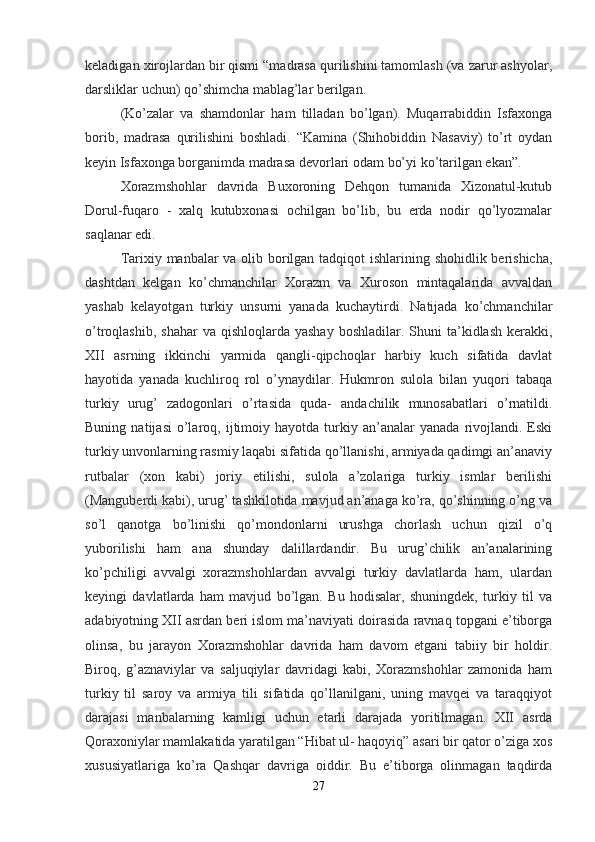 keladigan xirojlardan bir qismi “madrasa qurilishini tamomlash (va zarur ashyolar,
darsliklar uchun) qo’shimcha mablag’lar berilgan.
(Ko’zalar   va   shamdonlar   ham   tilladan   bo’lgan).   Muqarrabiddin   Isfaxonga
borib,   madrasa   qurilishini   boshladi.   “Kamina   (Shihobiddin   Nasaviy)   to’rt   oydan
keyin Isfaxonga borganimda madrasa devorlari odam bo’yi ko’tarilgan ekan”.
Xorazmshohlar   davrida   Buxoroning   Dehqon   tumanida   Xizonatul-kutub
Dorul-fuqaro   -   xalq   kutubxonasi   ochilgan   bo’lib,   bu   erda   nodir   qo’lyozmalar
saqlanar edi.
Tarixiy manbalar va olib borilgan tadqiqot  ishlarining shohidlik berishicha,
dashtdan   kelgan   ko’chmanchilar   Xorazm   va   Xuroson   mintaqalarida   avvaldan
yashab   kelayotgan   turkiy   unsurni   yanada   kuchaytirdi.   Natijada   ko’chmanchilar
o’troqlashib,  shahar   va qishloqlarda  yashay  boshladilar.  Shuni  ta’kidlash  kerakki,
XII   asrning   ikkinchi   yarmida   qangli-qipchoqlar   harbiy   kuch   sifatida   davlat
hayotida   yanada   kuchliroq   rol   o’ynaydilar.   Hukmron   sulola   bilan   yuqori   tabaqa
turkiy   urug’   zadogonlari   o’rtasida   quda-   andachilik   munosabatlari   o’rnatildi.
Buning   natijasi   o’laroq,  ijtimoiy  hayotda   turkiy  an’analar   yanada   rivojlandi.  Eski
turkiy unvonlarning rasmiy laqabi sifatida qo’llanishi, armiyada qadimgi an’anaviy
rutbalar   (xon   kabi)   joriy   etilishi,   sulola   a’zolariga   turkiy   ismlar   berilishi
(Manguberdi kabi), urug’ tashkilotida mavjud an’anaga ko’ra, qo’shinning o’ng va
so’l   qanotga   bo’linishi   qo’mondonlarni   urushga   chorlash   uchun   qizil   o’q
yuborilishi   ham   ana   shunday   dalillardandir.   Bu   urug’chilik   an’analarining
ko’pchiligi   avvalgi   xorazmshohlardan   avvalgi   turkiy   davlatlarda   ham,   ulardan
keyingi   davlatlarda   ham   mavjud   bo’lgan.   Bu   hodisalar,   shuningdek,   turkiy   til   va
adabiyotning XII asrdan beri islom ma’naviyati doirasida ravnaq topgani e’tiborga
olinsa,   bu   jarayon   Xorazmshohlar   davrida   ham   davom   etgani   tabiiy   bir   holdir.
Biroq,   g’aznaviylar   va   saljuqiylar   davridagi   kabi,   Xorazmshohlar   zamonida   ham
turkiy   til   saroy   va   armiya   tili   sifatida   qo’llanilgani,   uning   mavqei   va   taraqqiyot
darajasi   manbalarning   kamligi   uchun   etarli   darajada   yoritilmagan.   XII   asrda
Qoraxoniylar mamlakatida yaratilgan “Hibat ul- haqoyiq” asari bir qator o’ziga xos
xususiyatlariga   ko’ra   Qashqar   davriga   oiddir.   Bu   e’tiborga   olinmagan   taqdirda
27 