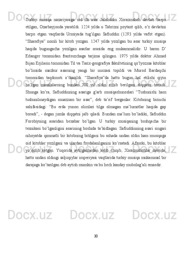 Turkiy   musiqa   nazariyasiga   oid   ilk   asar   Jaloliddin   Xorazmshoh   davlati   barpo
etilgan, Ozarbayjonda yaratildi. 1224 yilda u Tabrizni  poytaxt  qilib, o’z davlatini
barpo   etgan   vaqtlarda   Urmiyada   tug’ilgan   Safiuddin   (1293   yilda   vafot   etgan).
“Sharafiya”   nomli   bir   kitob   yozgan.   1247   yilda   yozilgan   bu   asar   turkiy   musiqa
haqida   bugungacha   yozilgan   asarlar   orasida   eng   mukammalidir.   U   baron   D’
Erlanger   tomonidan   frantsuzchaga   tarjima   qilingan.   1975   yilda   doktor   Ahmad
Bijan Erjilasin tomonidan Til va Tarix-geografiya fakultetining qo’lyozma kitoblar
bo’limida   mazkur   asarning   yangi   bir   nusxasi   topildi   va   Murod   Bardaqchi
tomonidan   taqdimoti   o’tkazildi.   “Sharafiya”da   hatto   bugun   hal   etilishi   qiyin
bo’lgan   masalalarning   bundan   700   yil   oldin   echib   berilgani   diqqatni   tortadi.
Shunga   ko’ra,   Safiuddinning   asariga   g’arb   musiqashunoslari   “Tushunishi   ham
tushunilmaydigan   muazzam   bir   asar”,   deb   ta’rif   berganlar.   Kitobning   birinchi
sahifasidagi:   “Bu   erda   yunon   olimlari   tilga   olmagan   ma’lumotlar   haqida   gap
boradi”,   -   degan   jumla   diqqatni   jalb   qiladi.   Bundan   ma’lum   bo’ladiki,   Safiuddin
Forobiyning   asaridan   bexabar   bo’lgan.   U   turkiy   musiqaning   boshqacha   bir
texnikasi   bo’lganligini   asarining   boshida   ta’kidlagan.   Safiuddinning   asari   singari
nihoyatda   qimmatli   bir   kitobning   bitilgani   bu   sohada   undan   oldin   ham   musiqaga
oid kitoblar yozilgani va ulardan foydalanilganini ko’rsatadi. Afsuski, bu kitoblar
yo’qolib   ketgan.   Yuqorida   aytilganlardan   kelib   chiqib,   Xorazmshohlar   davrida,
hatto undan oldingi saljuqiylar imperiyasi vaqtlarida turkiy musiqa mukammal bir
darajaga ko’tarilgan deb aytish mumkin va bu hech kanday mubolag’ali emasdir.
30 
