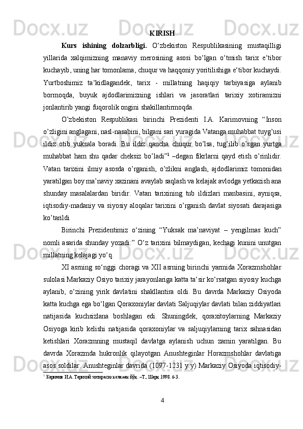 KIRISH
Kurs   ishining   dolzarbligi .   O ‘ zbekiston   Respublikasining   mustaqilligi
yillarida   xalqimizning   manaviy   merosining   asosi   bo ‘ lgan   o ‘ tmish   tarix   e ‘ tibor
kuchayib ,  uning   har   tomonlama ,  chuqur   va   haqqoniy   yoritilishiga   e ‘ tibor   kuchaydi .
Yurtboshimiz   ta ‘ kidlagandek ,   tarix   -   millatning   haqiqiy   tarbiyasiga   aylanib
bormoqda ,   buyuk   ajdodlarimizning   ishlari   va   jasoratlari   tarixiy   xotiramizni
jonlantirib   yangi   fuqorolik   ongini   shakillantirmoqda .   
O ’ zbekiston   Respublikasi   birinchi   Prezidenti   I . A .   Karimovning   “ Inson
o ’ zligini   anglagani ,  nasl - nasabini ,  bilgani   sari   yuragida   Vatanga   muhabbat   tuyg ’ usi
ildiz   otib   yuksala   boradi .   Bu   ildiz   qancha   chuqur   bo ’ lsa ,   tug ’ ilib   o ’ sgan   yurtga
muhabbat   ham   shu   qadar   cheksiz   bo ’ ladi ” 1
  – degan   fikrlarni   qayd   etish   o ’ rinlidir .
Vatan   tarixini   ilmiy   asosda   o ’ rganish ,   o ’ zlikni   anglash ,   ajdodlarimiz   tomonidan
yaratilgan   boy   ma ’ naviy   xazinani   avaylab   saqlash   va   kelajak   avlodga   yetkazish   ana
shunday   masalalardan   biridir .   Vatan   tarixining   tub   ildizlari   manbasini ,   ayniqsa ,
iqtisodiy - madaniy   va   siyosiy   aloqalar   tarixini   o ’ rganish   davlat   siyosati   darajasiga
ko ’ tarildi  
Birinchi   Prezidentimiz   o‘zining   “Yuksak   ma’naviyat   –   yengilmas   kuch”
nomli asarida shunday yozadi:” O‘z tarixini bilmaydigan, kechagi kunini unutgan
millatning kelajagi yo‘q. 
XI asrning so‘nggi choragi va XII asrning birinchi yarmida Xorazmshohlar
sulolasi Markaziy Osiyo tarixiy jarayonlariga katta ta‘sir ko‘rsatgan siyosiy kuchga
aylanib,   o‘zining   yirik   davlatini   shakllantira   oldi.   Bu   davrda   Markaziy   Osiyoda
katta kuchga ega bo‘lgan Qoraxoniylar davlati Saljuqiylar davlati bilan ziddiyatlari
natijasida   kuchsizlana   boshlagan   edi.   Shuningdek,   qoraxitoylarning   Markaziy
Osiyoga   kirib   kelishi   natijasida   qoraxoniylar   va   saljuqiylarning   tarix   sahnasidan
ketishlari   Xorazmning   mustaqil   davlatga   aylanish   uchun   zamin   yaratilgan.   Bu
davrda   Xorazmda   hukronlik   qilayotgan   Anushteginlar   Horazmshohlar   davlatiga
asos soldilar. Anushteginlar davrida (1097-1231 y.y) Markaziy Osiyoda iqtisodiy-
1
  Каримов   И . А .  Тарихий   хотирасиз   келажак   йўқ . – Т .,  Шарқ .1998.  б - 3 .
                                                                                                     
                                                                                             
4 