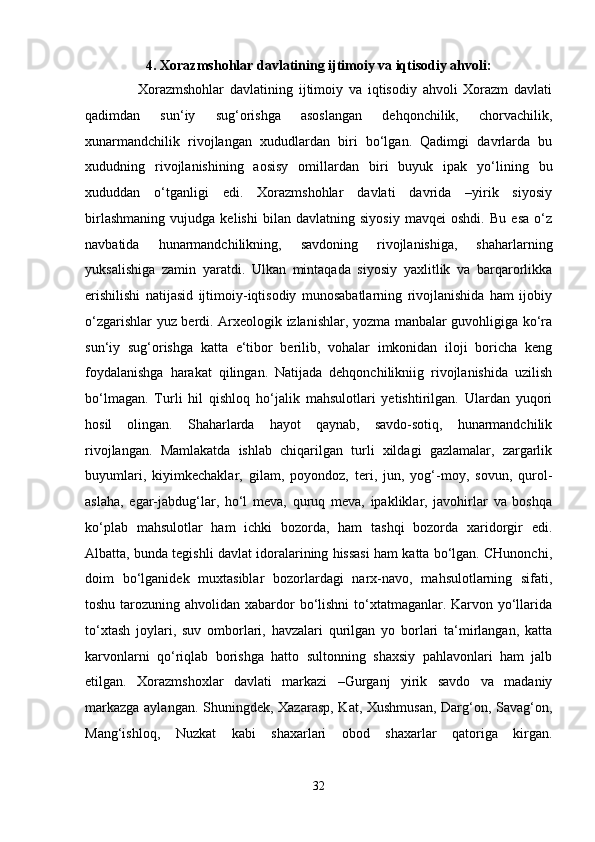 4. Xorazmshohlar davlatining ijtimoiy va iqtisodiy ahvoli:
      Xorazmshohlar   davlatining   ijtimoiy   va   iqtisodiy   ahvoli   Xorazm   davlati
qadimdan   sun‘iy   sug‘orishga   asoslangan   dehqonchilik,   chorvachilik,
xunarmandchilik   rivojlangan   xududlardan   biri   bo‘lgan.   Qadimgi   davrlarda   bu
xududning   rivojlanishining   aosisy   omillardan   biri   buyuk   ipak   yo‘lining   bu
xududdan   o‘tganligi   edi.   Xorazmshohlar   davlati   davrida   –yirik   siyosiy
birlashmaning   vujudga   kelishi   bilan   davlatning   siyosiy   mavqei   oshdi.   Bu   esa   o‘z
navbatida   hunarmandchilikning,   savdoning   rivojlanishiga,   shaharlarning
yuksalishiga   zamin   yaratdi.   Ulkan   mintaqada   siyosiy   yaxlitlik   va   barqarorlikka
erishilishi   natijasid   ijtimoiy-iqtisodiy   munosabatlarning   rivojlanishida   ham   ijobiy
o‘zgarishlar yuz berdi. Arxeologik izlanishlar, yozma manbalar guvohligiga ko‘ra
sun‘iy   sug‘orishga   katta   e‘tibor   berilib,   vohalar   imkonidan   iloji   boricha   keng
foydalanishga   harakat   qilingan.   Natijada   dehqonchilikniig   rivojlanishida   uzilish
bo‘lmagan.   Turli   hil   qishloq   ho‘jalik   mahsulotlari   yetishtirilgan.   Ulardan   yuqori
hosil   olingan.   Shaharlarda   hayot   qaynab,   savdo-sotiq,   hunarmandchilik
rivojlangan.   Mamlakatda   ishlab   chiqarilgan   turli   xildagi   gazlamalar,   zargarlik
buyumlari,   kiyimkechaklar,   gilam,   poyondoz,   teri,   jun,   yog‘-moy,   sovun,   qurol-
aslaha,   egar-jabdug‘lar,   ho‘l   meva,   quruq   meva,   ipakliklar,   javohirlar   va   boshqa
ko‘plab   mahsulotlar   ham   ichki   bozorda,   ham   tashqi   bozorda   xaridorgir   edi.
Albatta, bunda tegishli davlat idoralarining hissasi ham katta bo‘lgan. CHunonchi,
doim   bo‘lganidek   muxtasiblar   bozorlardagi   narx-navo,   mahsulotlarning   sifati,
toshu tarozuning ahvolidan xabardor  bo‘lishni  to‘xtatmaganlar. Karvon yo‘llarida
to‘xtash   joylari,   suv   omborlari,   havzalari   qurilgan   yo   borlari   ta‘mirlangan,   katta
karvonlarni   qo‘riqlab   borishga   hatto   sultonning   shaxsiy   pahlavonlari   ham   jalb
etilgan.   Xorazmshoxlar   davlati   markazi   –Gurganj   yirik   savdo   va   madaniy
markazga aylangan. Shuningdek, Xazarasp, Kat, Xushmusan, Darg‘on, Savag‘on,
Mang‘ishloq,   Nuzkat   kabi   shaxarlari   obod   shaxarlar   qatoriga   kirgan.
32 