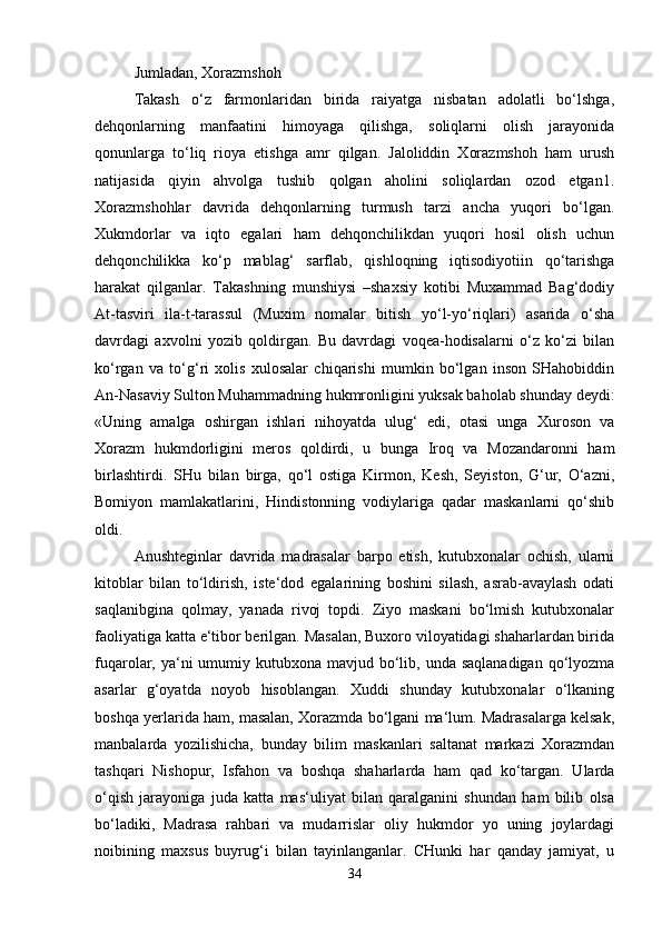 Jumladan, Xorazmshoh 
Takash   o‘z   farmonlaridan   birida   raiyatga   nisbatan   adolatli   bo‘lshga,
dehqonlarning   manfaatini   himoyaga   qilishga,   soliqlarni   olish   jarayonida
qonunlarga   to‘liq   rioya   etishga   amr   qilgan.   Jaloliddin   Xorazmshoh   ham   urush
natijasida   qiyin   ahvolga   tushib   qolgan   aholini   soliqlardan   ozod   etgan1.
Xorazmshohlar   davrida   dehqonlarning   turmush   tarzi   ancha   yuqori   bo‘lgan.
Xukmdorlar   va   iqto   egalari   ham   dehqonchilikdan   yuqori   hosil   olish   uchun
dehqonchilikka   ko‘p   mablag‘   sarflab,   qishloqning   iqtisodiyotiin   qo‘tarishga
harakat   qilganlar.   Takashning   munshiysi   –shaxsiy   kotibi   Muxammad   Bag‘dodiy
At-tasviri   ila-t-tarassul   (Muxim   nomalar   bitish   yo‘l-yo‘riqlari)   asarida   o‘sha
davrdagi   axvolni   yozib   qoldirgan.   Bu   davrdagi   voqea-hodisalarni   o‘z   ko‘zi   bilan
ko‘rgan   va   to‘g‘ri   xolis   xulosalar   chiqarishi   mumkin   bo‘lgan   inson   SHahobiddin
An-Nasaviy Sulton Muhammadning hukmronligini yuksak baholab shunday deydi:
«Uning   amalga   oshirgan   ishlari   nihoyatda   ulug‘   edi,   otasi   unga   Xuroson   va
Xorazm   hukmdorligini   meros   qoldirdi,   u   bunga   Iroq   va   Mozandaronni   ham
birlashtirdi.   SHu   bilan   birga,   qo‘l   ostiga   Kirmon,   Kesh,   Seyiston,   G‘ur,   O‘azni,
Bomiyon   mamlakatlarini,   Hindistonning   vodiylariga   qadar   maskanlarni   qo‘shib
oldi. 
Anushteginlar   davrida   madrasalar   barpo   etish,   kutubxonalar   ochish,   ularni
kitoblar   bilan   to‘ldirish,   iste‘dod   egalarining   boshini   silash,   asrab-avaylash   odati
saqlanibgina   qolmay,   yanada   rivoj   topdi.   Ziyo   maskani   bo‘lmish   kutubxonalar
faoliyatiga katta e‘tibor berilgan. Masalan, Buxoro viloyatidagi shaharlardan birida
fuqarolar, ya‘ni  umumiy kutubxona mavjud bo‘lib, unda saqlanadigan  qo‘lyozma
asarlar   g‘oyatda   noyob   hisoblangan.   Xuddi   shunday   kutubxonalar   o‘lkaning
boshqa yerlarida ham, masalan, Xorazmda bo‘lgani ma‘lum. Madrasalarga kelsak,
manbalarda   yozilishicha,   bunday   bilim   maskanlari   saltanat   markazi   Xorazmdan
tashqari   Nishopur,   Isfahon   va   boshqa   shaharlarda   ham   qad   ko‘targan.   Ularda
o‘qish   jarayoniga   juda   katta   mas‘uliyat   bilan   qaralganini   shundan   ham   bilib   olsa
bo‘ladiki,   Madrasa   rahbari   va   mudarrislar   oliy   hukmdor   yo   uning   joylardagi
noibining   maxsus   buyrug‘i   bilan   tayinlanganlar.   CHunki   har   qanday   jamiyat,   u
34 