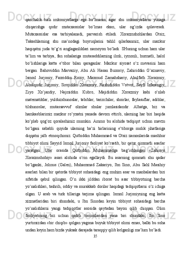 qanchalik   turli   imkoniyatlarga   ega   bo‘lmasin,   agar   shu   imkoniyatlarni   yuzaga
chiqarishga   qodir   mutaxassislar   bo‘lmas   ekan,   ular   og‘izda   qolaveradi.
Mutaxassislar   esa   tarbiyalanadi,   parvarish   etiladi.   Xorazmshohlardan   Otsiz,
Takashlarning   shu   ma‘nodagi   buyruqlarini   tahlil   qilarkanmiz,   ular   mazkur
haqiqatni   juda   to‘g‘ri   anglaganliklari   namoyon   bo‘ladi.   SHuning   uchun   ham   ular
ta‘lim   va   tarbiya,   fan   sohalariga   mutasaddilarning   ilmli,   iymonli,   hurmatli,   halol
bo‘lishlariga   katta   e‘tibor   bilan   qaraganlar.   Mazkur   siyosat   o‘z   mevasini   ham
bergan.   Bahoviddin   Marvaziy,   Abu   Ali   Hasan   Buxoriy,   Zahiriddin   G‘aznaviy,
Ismoil   Jurjoniy,   Faxriddin   Roziy,   Maxmud   Zamahshariy,   Abulfath   Xorazmiy,
Abulqodir   Jurjoniy,   Sirojiddin   Xorazmiy,   Rashididdin   Votvot,   Sayfi   Isfarangiy,
Ziyo   Xo‘jandiy,   Najmiddin   Kubro,   Majididdin   Xorazmiy   kabi   o‘nlab
matematiklar,   yulduzshunoslar,   tabiblar,   tarixchilar,   shoirlar,   faylasuflar,   adiblar,
tilshunoslar,   mutassavvuf   olimlar   shular   jumlasidandir.   Albatga,   biz   va
hamkasblarimiz   mazkur   ro‘yxatni   yanada   davom   ettirib,   ularning   har   biri   haqida
ko‘plab   qog‘oz   qoralashimiz   mumkin.   Ammo   bu   alohida   tadqiqot   uchun   mavzu
bo‘lgani   sababli   quyida   ularning   ba‘zi   birlarining   e‘tiborga   molik   jihatlariga
diqqatni  jalb  etmoqchimiz. Qutbiddin  Muhammad  va Otsiz   zamonlarida  mashhur
tibbiyot olimi Sayyid Ismoil Jurjoniy faoliyat ko‘rsatib, bir qator qimmatli asarlar
yaratgan.   Ular   orasida   Qutbiddin   Muhammadga   bag‘ishlangan   «Zahirayi
Xorazmshohiy»   asari   alohida   o‘rin   egallaydi.   Bu   asarning   qimmati   shu   qadar
bo‘lganki,   Jolinus   (Galen),   Muhammad   Zakariyo,   Ibn   Sino,   Abu   Sahl   Masihiy
asarlari bilan bir qatorda tibbiyot sohasidagi eng muhim asar va manbalardan biri
sifatida   qabul   qilingan.   O‘n   ikki   jilddan   iborat   bu   asar   tibbiyotning   barcha
yo‘nalishlari, tashrih, oddiy va murakkab dorilar haqidagi tadqiqotlarni o‘z ichiga
olgan.   U   arab   va   turk   tillariga   tarjima   qilingan.   Ismoil   Jurjoniyning   eng   katta
xizmatlaridan   biri   shundaki,   u   Ibn   Sinodan   keyin   tibbiyot   sohasidagi   barcha
yo‘nalishlarni   yangi   tadqiqotlar   asosida   qaytadan   bayon   qilib   chiqqan.   Olim
faoliyatining   biz   uchun   qadrli   tomonlaridan   yana   biri   shundaki,   Ibn   Sino
yurtimizdan «bir chiqib» qolgan yagona buyuk tibbiyot olimi emas, balki bu soha
undan keyin ham bizda yuksak darajada taraqqiy qilib kelganligi ma‘lum bo‘ladi.
35 