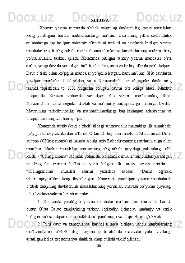  XULOSA
  Xorazm   yozma   merosida   o’zbek   xalqining   davlatchiligi   tarixi   masalalari
keng   yoritilgani   barcha   mutaxassislarga   ma’lum.   Uch   ming   yillik   davlatchilik
an’analariga ega bo’lgan xalqimiz o’tmishini  turli  til  va davrlarda bitilgan yozma
manbalar orqali o’rganilishi manbashunos olimlar va tarixchilarning muhim ilmiy
yo’nalishlarini   tashkil   qiladi.   Xorazmda   bitilgan   tarixiy   yozma   manbalar   o’rta
asrlar, yangi davrda yaratilgan bo’lib, ular fors, arab va turkiy tillarda yetib kelgan.
Davr o’tishi bilan ko’pgina manbalar yo’qolib ketgani ham ma’lum. SHu davrlarda
yozilgan   manbalar   1097   yildan,   ya’ni   Xorazmshoh   -   anushteginlar   davlatining
tashkil   topishidan   to   1231   yilgacha   bo’lgan   davrni   o’z   ichiga   oladi.   Mazkur
tadqiqotda   Xorazm   vohasida   yaratilgan   shu   yozma   manbalardagi   faqat
Xorazmshoh   -   anushteginlar   davlati   va   ma’muriy   boshqaruviga   ahamiyat   berildi.
Mavzuning   tarixshunosligi   va   manbashunosligiga   bag’ishlangan   adabiyotlar   va
tadqiqotlar mingdan ham qo’pdir. 
Xorazmda turkiy (eski o’zbek) tildagi tarixnavislik maktabiga ilk tamaltoshi
qo’ygan   tarixiy   asarlardan   «Tarixi   O’tamish   hoji   ibn   mavlono   Muhammad   Do’st
sulton» (CHingiznoma) ni hamda Abulg’oziy Bahodirxonning asarlarini tilga olish
mumkin.   Mazkur   mualliflar   asarlarining   o’rganilishi   quyidagi   xulosalarga   olib
keldi: - “CHingiznoma” Xorazm vohasida, xorazmlik muallif tomonidan yaratilgan
va   bizgacha   qisman   bo’lsa-da   yetib   kelgan   ilk   turkiy   tarixiy   asardir.   -
“CHingiznoma”   muallifi   asarini   yozishda   asosan   “Dasht   og’zaki
istoriologiyasi”dan   keng   foydalangan.   Xorazmda   yaratilgan   yozma   manbalarda
o’zbek  xalqining davlatchilik masalalarining yoritilishi  mavzui  bo’yicha  quyidagi
taklif va tavsiyalarni berish mumkin. 
1.   Xorazmda   yaratilgan   yozma   manbalar   ma’lumotlari   shu   voha   hamda
butun   O’rta   Osiyo   xalqlarining   tarixiy,   iqtisodiy,   ijtimoiy,   madaniy   va   etnik
birligini ko’rsatadigan manba sifatida o’rganilmog’i va talqin etilmog’i kerak
2.   Turli   davr   va   zamonlarda,   har   xil   tillarda   bitilgan   ushbu   manbalarning
ma’lumotlarini   o’zbek   tiliga   tarjima   qilib   alohida   mavzular   yoki   davrlarga
ajratilgan holda xrestomatiya shaklida chop etilishi taklif qilinadi. 
36 
