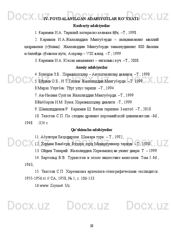 IV. FOYDALANILGAN ADABIYOTLAR RO’YXATI:
Raxbariy adabiyotlar
1.  Каримов   И . А .  Тарихий   хотирасиз   келажак   йўқ . – Т ., 1998 .
2.   Каримов   И . А . Жалолиддин   Мангуберди   –   халқимизнинг   миллий
қаҳрамони   ( тўплам ).   Жалолиддин   Мангуберди   таваллудининг   800   йиллик
юбилейда   сўзлаган   нутқ .  Асарлар  – VIII  жилд . – Т ., 1999. 
3. Каримов И.A. Юксак маънавият – енгилмас куч. –Т., 2008.
Asosiy   adabiyotlar
4.   Буне?дов З.Б.. Хоразмшоҳлар – Ануштакинлар давлати. –Т., 1998
5. Бўриев О.Б., Н.Т.Тошев. Жалолиддин Мангуберди. –Т. 1999.
8   Мирзо Улуғбек. Тўрт улус тарихи. –Т., 1994
7. Ан-Насави Султон Жалолиддин Мангуберди. –Т., 1999
8Жабборов И.М. Буюк Хоразмшоҳлар давлати. -Т., 1999.
9.   Шамшиддинов Р.  Каримов Ш. Ватан тарихию 3-китоб. –Т., 2010
10.  Талстов   С.П.   По  следам   древние   хорезмийской  цивилизатсии   –М.,
1948.    -324 с
Qo’shimcha adabiyotlar
11. Абулғори Баҳодирхон. Шажара турк. – Т., 1992; 
12. Херман Вамбери. Бухоро 	
е?ҳуд Мовароуннахр тарихи. –Т., 1990.
13. Ойдин Тонарий. Жалолиддин Хоразмшоҳ ва унинг даври. Т. – 1999.
14.   Бартольд   В.В.   Туркистон   в   эпохе   нашествие   монголов.   Том   I.-М.,
1963; 
15.   Талстов   С.П.   Хорезмская   археолога-этнографическаяа   експидится.
1955-1956 гг // СА, 1958, № 1, с. 106-133.
16 .www. Ziyonet. Uz .
                                            
38 