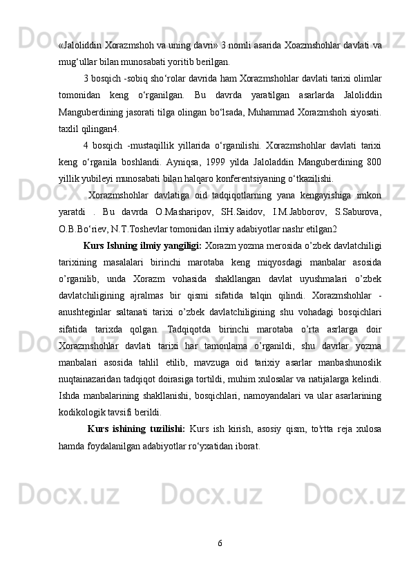 « Jaloliddin   Xorazmshoh   va   uning   davri » 3  nomli   asarida   Xoazmshohlar   davlati   va
mug ‘ ullar   bilan   munosabati   yoritib   berilgan . 
3  bosqich  - sobiq   sho ‘ rolar   davrida   ham   Xorazmshohlar   davlati   tarixi   olimlar
tomonidan   keng   o ‘ rganilgan .   Bu   davrda   yaratilgan   asarlarda   Jaloliddin
Manguberdining   jasorati   tilga   olingan   bo ‘ lsada ,  Muhammad   Xorazmshoh   siyosati .
taxlil   qilingan 4. 
4   bosqich   -mustaqillik   yillarida   o‘rganilishi.   Xorazmshohlar   davlati   tarixi
keng   o‘rganila   boshlandi.   Ayniqsa,   1999   yilda   Jaloladdin   Manguberdining   800
yillik yubileyi munosabati bilan halqaro konferentsiyaning o‘tkazilishi.
  Xorazmshohlar   davlatiga   oid   tadqiqotlarning   yana   kengayishiga   imkon
yaratdi   .   Bu   davrda   O.Masharipov,   SH.Saidov,   I.M.Jabborov,   S.Saburova,
O.B.Bo‘riev, N.T.Toshevlar tomonidan ilmiy adabiyotlar nashr etilgan2
Kurs Ishning ilmiy yangiligi:   Xorazm yozma merosida o’zbek davlatchiligi
tarixining   masalalari   birinchi   marotaba   keng   miqyosdagi   manbalar   asosida
o’rganilib,   unda   Xorazm   vohasida   shakllangan   davlat   uyushmalari   o’zbek
davlatchiligining   ajralmas   bir   qismi   sifatida   talqin   qilindi.   Xorazmshohlar   -
anushteginlar   saltanati   tarixi   o’zbek   davlatchiligining   shu   vohadagi   bosqichlari
sifatida   tarixda   qolgan.   Tadqiqotda   birinchi   marotaba   o’rta   asrlarga   doir
Xorazmshohlar   davlati   tarixi   har   tamonlama   o’rganildi,   shu   davrlar   yozma
manbalari   asosida   tahlil   etilib,   mavzuga   oid   tarixiy   asarlar   manbashunoslik
nuqtainazaridan tadqiqot doirasiga tortildi, muhim xulosalar va natijalarga kelindi.
Ishda   manbalarining   shakllanishi,   bosqichlari,   namoyandalari   va   ular   asarlarining
kodikologik tavsifi berildi.
  Kurs   ishining   tuzilishi :   Kurs   ish   kirish ,   asosiy   qism ,   to ' rtta   reja   xulosa
hamda   foydalanilgan   adabiyotlar   r о‘ yxatidan   iborat .     
6 