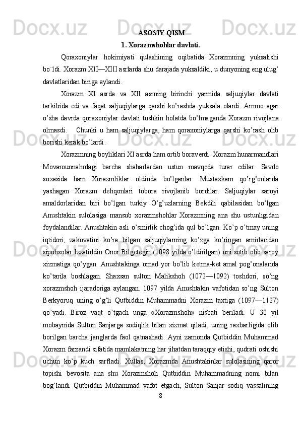  ASOSIY QISM
1.  Xorazmshohlar   davlati .
Qoraxoniylar   hokimiyati   qulashining   oqibatida   Xorazmning   yuksalishi
bo ` ldi .  Xorazm   XII — XIII   asrlarda   shu   darajada   yuksaldiki ,  u   dunyoning   eng   ulug ’
davlatlaridan   biriga   aylandi .
Xorazm   XI   asrda   va   XII   asrning   birinchi   yarmida   saljuqiylar   davlati
tarkibida   edi   va   faqat   saljuqiylarga   qarshi   ko ’ rashda   yuksala   olardi .   Ammo   agar
o ’ sha   davrda   qoraxoniylar   davlati   tushkin   holatda   bo ’ lmaganda   Xorazm   rivojlana
olmasdi .       Chunki   u   ham   saljuqiylarga ,   ham   qoraxoniylarga   qarshi   ko ’ rash   olib
borishi   k е rak   bo ’ lardi .
Xorazmning boyliklari XI asrda ham ortib borav е rdi. Xorazm hunarmandlari
Movarounnahrdagi   barcha   shaharlardan   ustun   mavq е da   turar   edilar.   Savdo
soxasida   ham   Xorazmliklar   oldinda   bo’lganlar.   Mustaxkam   qo’rg’onlarda
yashagan   Xorazm   d е hqonlari   tobora   rivojlanib   bordilar.   Saljuqiylar   saroyi
amaldorlaridan   biri   bo’lgan   turkiy   O’g’uzlarning   B е kdili   qabilasidan   bo’lgan
Anush takin   sulolasiga   mansub   xorazmshohlar   Xorazmning   ana   shu   ustunligidan
foydalandilar. Anushtakin asli o’smirlik chog’ida qul bo’lgan. Ko’p o’tmay uning
iqtidori,   zakovatini   ko’ra   bilgan   saljuqiylarning   ko’zga   ko’ringan   amirlaridan
sipohsolar Izzatiddin Onor Bilg е t е gin (1098 yilda o’ldirilgan) uni sotib olib saroy
xizmatiga   qo’ygan.   Anushtakinga   omad   yor   bo’lib   k е tma-k е t   amal   pog’onalarida
ko’tarila   boshlagan.   Shaxsan   sulton   Malikshoh   (1072—1092)   toshdori,   so’ng
xorazmshoh   ijaradoriga   aylangan.   1097   yilda   Anushtakin   vafotidan   so’ng   Sulton
B е rkyoruq   uning   o’g’li   Qutbiddin   Muhammadni   Xorazm   taxtiga   (1097—1127)
qo’yadi.   Biroz   vaqt   o’tgach   unga   «Xorazmshoh»   nisbati   b е riladi.   U   30   yil
mobaynida   Sulton   Sanjarga   sodiqlik   bilan   xizmat   qiladi,   uning   raxbarligida   olib
borilgan   barcha   janglarda   faol   qatnashadi.   Ayni   zamonda   Qutbiddin   Muhammad
Xorazm farzandi sifatida mamlakatning har jihatdan taraqqiy etishi, qudrati oshishi
uchun   ko’p   kuch   sarfladi.   Xullas,   Xorazmda   Anushtakinlar   sulolasining   qaror
topishi   b е vosita   ana   shu   Xorazmshoh   Qutbiddin   Muhammadning   nomi   bilan
bog’landi   Qutbiddin   Muhammad   vafot   etgach,   Sulton   Sanjar   sodiq   vassalining
8 