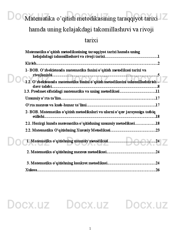 1Matematika o’qitish metodikasining taraqqiyot tarixi
hamda uning kelajakdagi takomillashuvi va rivoji
tarixi
Matematika o’qitish metodikasining taraqqiyot tarixi hamda uning 
kelajakdagi takomillashuvi va rivoji tarixi ..................................................... 1
Kirish ......................................................................................................................... 2
1- BOB. O’zbekistonda matematika fanini o’qitish metodikasi tarixi va 
rivojlanishi ......................................................................................................... 5
1.2. O’zbekistonda matematika fanini o’qitish metodikasini takomillashtirish –
davr talabi .......................................................................................................... 8
1.3. Predmet sifatidagi matematika va uning metodikasi .................................... 11
Umumiy o’rta ta’lim. ............................................................................................. 17
O’rta maxsus va kasb-hunar ta’limi. .................................................................... 17
2- BOB. Matematika o’qitish metodikalari va ularni o’quv jarayoniga tatbiq 
etilishi ............................................................................................................... 18
2.1. Hozirgi kunda matematika o’qitishning umumiy metodikasi .................... 18
2.2. Matematika O’qitishning Xususiy Metodikasi ............................................. 23
1. Matematika o’qitishning umumiy metodikasi. .............................................. 24
2. Matematika o’qitishning maxsus metodikasi. ................................................ 24
3. Matematika o’qitishning konkret metodikasi. ............................................... 24
Xulosa ...................................................................................................................... 26