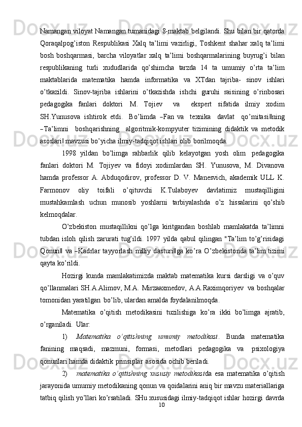 10Namangan   viloyat   Namangan   tumanidagi   8-maktab   belgilandi.   Shu   bilan   bir   qatorda
Qoraqalpog’iston   Respublikasi   Xalq   ta’limi   vazirligi,   Toshkent   shahar   xalq   ta’limi
bosh   boshqarmasi,   barcha   viloyatlar   xalq   ta’limi   boshqarmalarining   buyrug’i   bilan
respublikaning   turli   xududlarida   qo’shimcha   tarzda   14   ta   umumiy   o’rta   ta’lim
maktablarida   matematika   hamda   informatika   va   XTdan   tajriba-   sinov   ishlari
o’tkazildi.   Sinov-tajriba   ishlarini   o’tkazishda   ishchi   guruhi   raisining   o’rinbosari
pedagogika   fanlari   doktori   M.  Tojiev    	va    	ekspert  	sifatida  	ilm	iy  	xod	im	
SH	.Y	unu	sova
 	ishtirok  	etdi.    	Bo’lim	da  	―Fan  	va    	texn	ika    	davlat    	qo	’m	itasi‖ning	
―Ta’lim	ni
   	bo	shqarishn	ing    	algoritm	ik-	kom	pyu	ter   tizimining   didaktik   va   metodik
asoslari  mavzusi bo’yicha ilmiy-tadqiqot ishlari	
‖   olib   borilmoqda.
1998   yildan   bo’limga   rahbarlik   qilib   kelayotgan   yosh   olim   pedagogika
fanlari   doktori   M.   Tojiyev   va   fidoyi   xodimlardan   SH.   Yunusova,   M.   Divanova
hamda   professor   A.   Abduqodirov,   professor   D.   V.   Manesvich,   akademik   ULL   K.
Farmonov   oliy   toifali   o’qituvchi   K.Tulaboyev   davlatimiz   mustaqilligini
mustahkamlash   uchun   munosib   yoshlarni   tarbiyalashda   o’z   hissalarini   qo’shib
kelmoqdalar.
O’zbekiston   mustaqillikni   qo’lga   kiritgandan   boshlab   mamlakatda   ta’limni
tubdan   isloh   qilish   zarurati   tug’ildi.   1997   yilda   qabul   qilingan   "Ta’lim   to’g’risidagi	
Q	onun	‖
 	va  	―K	adrlar  tayy	orlash  	m	illi	y  	dasturi‖ga  	ko’ra  	O	’zbekistonda  	ta’lim  	tizim	i
qayta   ko’rildi.
Hozirgi   kunda   mamlakatimizda   maktab   matematika   kursi   darsligi   va   o’quv
qo’llanmalari   SH.A.Alimov,   M.A.   Mirzaaxmedov,   A.A.Raximqoriyev   va   boshqalar
tomonidan   yaratilgan   bo’lib,   ulardan   amalda   foydalanilmoqda.
Matematika   o’qitish   metodikasini   tuzilishiga   ko’ra   ikki   bo’limga   ajratib,
o’rganiladi.   Ular:
1) Matematika   o’qitishning   umumiy   metodikasi .   Bunda   matematika
fanining   maqsadi,   mazmuni,   formasi,   metodlari   pedagogika   va   psixologiya
qonunlari   hamda   didaktik   prinsiplar   asosida   ochib   beriladi.
2) matematika   o’qitishning   xususiy   metodikasi da   esa   matematika   o’qitish
jarayonida   umumiy   metodikaning   qonun   va   qoidalarini   aniq   bir   mavzu   materiallariga
tatbiq   qilish   yo’llari   ko’rsatiladi.   SHu   xususidagi   ilmiy-tadqiqot   ishlar   hozirgi   davrda 