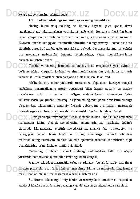 11keng   qamrovli   amalga   oshirilmoqda.
1.3. Predmet   sifatidagi   matematika va   uning   metodikasi
Hozirgi   butun   xalq   xo’jaligi   va   ijtimoiy   hayotni   qayta   qurish   davri
texnikaning   eng   takomillashgan   vositalarini   talab   etadi.   Bunga   esa   faqat   fan   bilan
ishlab   chiqarishning   mustahkam   o’zaro   hamkorligi   asosidagina   erishish   mumkin.
Xususan,   texnika   taraqqiyoti   matematik   olimlarimiz   oldiga   nazariy   jihatdan   ishlanib
chiqilishi   zarur   bo’lgan   bir   qator   masalalarni   qo’yadi.   Bu   masalalarning   hal   etilishi
o’z   navbatida   matematika   fanining   rivojlanishiga,   yangi   muvoffaqiyatlarga
erishishiga   sabab   bo’ladi.
Texnika   va   fanning   hamkorlikda   bunday   jadal   rivojlanishi   yosh   avlod   –
bo’lajak   ishlab   chiqarish   kadrlari   va   ilm   muxlislaridan   fan   yutuqlarini   turmush
talablariga   ko’ra   foydalana   olish   darajasida   o’zlashtirishni   talab   etadi.
Ma’lumki,   oliy   o’quv   yurtlarida   matematika   o’qitishdan   kutilgan   maqsad
talabalarni   matematikaning   asosiy   apparatlari   bilan   hamda   nazariy   va   amaliy
masalalarni   echish   uchun   zarur   bo’lgan   matematikaning   elementlari   bilan
tanishtirishdan,   yangiliklarni   mustaqil   o’rganib,   uning   tadbiqlarini   o’zlashtira   bilishga
o’rgatishdan,   talabalarning   mantiqiy   fikrlash   qobiliyatini   o’stirishdan,   matematik
izlanishlarga va muhandislik  masalalarni matematik tilga ko’chirishdan   iborat.
Bu   maqsadlarga   muvoffaqiyatli   erishish   uchun   kurash   –   intilish   o’z   navbatida
matematika   fanini   o’qitish   metodikasini   takomillashtirish   masalasini   keltirib
chiqaradi.   Matematikani   o’qitish   metodikasi   matematika   fani,   psixologiya   va
pedagogika   fanlari   bilan   bog’liqdir.   Uning   zimmasiga   predmet   sifatidagi
matematikaning   mazmunini   aniqlash   va   uni o’rganuvchilar   tomonidan   nisbatan   engil
o’zlashtirishni   ta’minlashdek   vazifa   yuklatiladi.
Yuqoridagi   jumladan   predmet   sifatidagi   matematikani   hatto   oliy   o’quv
yurtlarida   ham   ravshan   ajrata   olish   lozimligi   kelib   chiqadi.
Predmet sifatidagi matematika (o’quv predmeti) – bu aslida sun’iy yaratilgan
va   aniq   printsiplar   asosida   tashkil   qilingan   ilmiy   faktlar   va   nazariyalarning   hamda
maxsus   tanlab   olingan   misol   va   masalalarning   sistemasidir.
Bu   sistema   talabalarga   ilmiy   faktlar   va   nazariyalarni   tanishtirish   maqsadida
amaliyot   talablari   asosida,   aniq   pedagogik   qoidalarga   rioya   qilgan   holda   yaratiladi. 