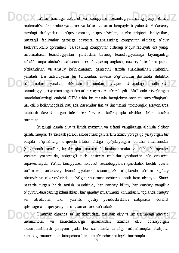 13Ta’lim   tizimiga   axborot   va   kompyuter   texnologiyalarining   joriy   etilishi
matematika   fani   imkoniyatlarini   va   ta’sir   doirasini   kengaytirib   yubordi.   An’anaviy
tarzdagi   faoliyatlar   –   o’quv-axborot,   o’quv-o’yinlar,   tajriba-tadqiqot   faoliyatlari,
mustaqil   faoliyatlar   qatoriga   bevosita   talabalarning   kompyuter   oldidagi   o’quv
faoliyati   kelib   qo’shiladi.   Talabaning   kompyuter   oldidagi   o’quv   faoliyati   esa   yangi
informatsion   texnologiyalari,   jumladan,   tarmoq   texnologiyalariga   tayanganligi
sababli   unga   abstrakt   tushunchalarni   chuqurroq   anglash,   nazariy   bilimlarni   puxta
o’zlashtirish   va   amaliy   ko’nikmalarni   qamrovli   tarzda   shakllantirish   imkonini
yaratadi.   Bu   imkoniyatni   bir   tomondan,   avvalo   o’qituvchini   dastlabki   didaktik
ishlanmalari   yaratsa,   ikkinchi   tomondan,   yuqori   darajadagi   multimedia
texnologiyalariga   asoslangan   dasturlar   majmuasi   ta’minlaydi.   Ma’lumki,   rivojlangan
mamlakatlardagi   etakchi   OTMlarida   bu   masala   bosqichma-bosqich   muvoffaqiyatli
hal etilib   kelinmoqdaki,   natijada   kurschilar   fan, ta’lim tizimi,   texnologik jarayonlarda
talabalik   davrida   olgan   bilimlarini   bevosita   tadbiq   qila   olishlari   bilan   ajralib
turadilar.
Bugungi   kunda   oliy   ta’limda   mazmun   va   sifatni   yangilashga   alohida   e’tibor
qaratilmoqda. Ta’kidlash joizki, axborotlashgan ta’lim tizimi yo’lga qo’yilayotgan   bir
vaqtda   o’qitishdagi   o’quvchi-talaba   oldiga   qo’yilayotgan   barcha   muammolar
(muammoli   savollar,   topshiriqlar,   muammoli   boshqotirmalar   va   sh.k.)   kompyuter
vositasi   yordamida,   aniqrog’i   turli   dasturiy   muhitlar   yordamida   o’z   echimini
topavermaydi.   Ya’ni,   kompyuter,   axborot   texnologiyalari   qanchalik   kuchli   vosita
bo’lmasin,   an’anaviy   texnologiyalarni,   shuningdek,   o’qituvchi   o’rnini   egallay
olmaydi   va   o’z   navbatida   qo’yilgan   muammo   echimini   topib   bera   olmaydi.   Shuni
nazarda   tutgan   holda   aytish   mumkinki,   har   qanday   bilim,   har   qanday   yangilik
o’quvchi-talabaning   izlanishlari,   har   qanday   muammoni   echimlarini   topishda  chu	qur	
va
       	atroflicha        	fikr        	yu	ritib,        	ijod	iy      	yondo	shishlari      	natijasida      	―kashf‖
qilinsagina   o’quv   jarayoni   o’z   samarasini   ko’rsatadi.
Umuman   olganda,   ta’lim   tizimidagi,   xususan   oliy   ta’lim   tizimidagi   mavjud
muammolar   va   kamchiliklarga   qaramasdan   tizimda   olib   borilayotgan
axborotlashtirish   jarayoni   juda   tez   sur’atlarda   amalga   oshirilmoqda.   Natijada
sohadagi   muammolar   bosqichma-bosqich   o’z   echimini   topib   bormoqda.