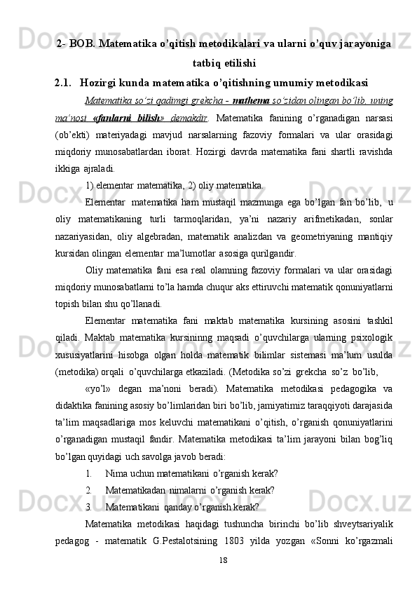 182- BOB.   Matematika   o’qitish   metodikalari   va ularni   o’quv   jarayoniga
tatbiq   etilishi
2.1. Hozirgi   kunda   matematika   o’qitishning   umumiy   metodikasi
Matematika so’zi qadimgi grekcha -     mathema     so’zidan olingan bo’lib, uning   
ma’nosi              «fanlarni              bilish    »             demakdir    .   Matematika   fanining   o’rganadigan   narsasi
(ob’ekti)   materiyadagi   mavjud   narsalarning   fazoviy   formalari   va   ular   orasidagi
miqdoriy   munosabatlardan   iborat.   Hozirgi   davrda   matematika   fani   shartli   ravishda
ikkiga   ajraladi.
1)   elementar   matematika,   2)   oliy   matematika.
Elementar   matematika   ham   mustaqil   mazmunga   ega   bo’lgan   fan   bo’lib,   u
oliy   matematikaning   turli   tarmoqlaridan,   ya’ni   nazariy   arifmetikadan,   sonlar
nazariyasidan,   oliy   algebradan,   matematik   analizdan   va   geometriyaning   mantiqiy
kursidan   olingan   elementar   ma’lumotlar   asosiga   qurilgandir.
Oliy   matematika   fani   esa   real   olamning   fazoviy   formalari   va   ular   orasidagi
miqdoriy   munosabatlarni   to’la   hamda   chuqur   aks   ettiruvchi   matematik   qonuniyatlarni
topish   bilan   shu   qo’llanadi.
Elementar   matematika   fani   maktab   matematika   kursining   asosini   tashkil
qiladi.   Maktab   matematika   kursininng   maqsadi   o’quvchilarga   ularning   psixologik
xususiyatlarini   hisobga   olgan   holda   matematik   bilimlar   sistemasi   ma’lum   usulda
(metodika)   orqali   o’quvchilarga   etkaziladi.   (Metodika   so’zi   grekcha   so’z   bo’lib,
«yo’l»   degan   ma’noni   beradi).   Matematika   metodikasi   pedagogika   va
didaktika   fanining asosiy bo’limlaridan biri bo’lib, jamiyatimiz taraqqiyoti darajasida
ta’lim   maqsadlariga   mos   keluvchi   matematikani   o’qitish,   o’rganish   qonuniyatlarini
o’rganadigan   mustaqil   fandir.   Matematika   metodikasi   ta’lim   jarayoni   bilan   bog’liq
bo’lgan   quyidagi   uch   savolga   javob   beradi:
1. Nima   uchun   matematikani   o’rganish   kerak?
2. Matematikadan   nimalarni   o’rganish   kerak?
3. Matematikani   qanday   o’rganish   kerak?
Matematika   metodikasi   haqidagi   tushuncha   birinchi   bo’lib   shveytsariyalik
pedagog   -   matematik   G.Pestalotsining   1803   yilda   yozgan   «Sonni   ko’rgazmali 