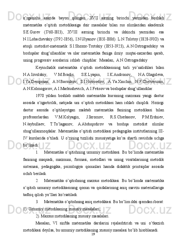 19o’rganish»   asarida   bayon   qilingan.   XVII   asrning   birinchi   yarmidan   boshlab
matematika   o’qitish   metodikasiga   doir   masalalar   bilan   rus   olimlaridan   akademik
S.E.Gurev   (I760-I8I3),   XVIII   asrning   birinchi   va   ikkinchi   yarmidan   esa
N.I.Lobachevskiy (I792-I856), I.N.Ulyanov (I83I-I886). L.N.Tolstoy (I828-I9IO)   va
atoqli   metodist-matematik   S.I.Shoxor-Trotskiy   (I853-I923),   A.N.Ostrogradskiy   va
boshqalar   shug’ullandilar   va   ular   matematika   faniga   ilmiy   nuqtai-nazardan   qarab,
uning   progressiv   asoslarini   ishlab   chiqdilar.   Masalan,   A.N.Ostrogradskiy
Keyinchalik   matematika   o’qitish   metodikasining   turli   yo’nalishlari   bilan
N.A.Izvolskiy,   V.M.Bradis,   S.E.Lyapin,   I.K.Andronov,   N.A.Glagoleva,
I.Ya.Dempman,   A.N.Barsukov,   S.I.Novoselov,   A.Ya.Xinchin,   N.F.Chetveruxin,
A.N.Kolmogorov,   A.I.Markushevich,   A.I.Fetisov   va   boshqalar   shug’ullandilar.
1970   yildan   boshlab   maktab   matematika   kursining   mazmuni   yangi   dastur
asosida   o’zgartirildi,   natijada   uni   o’qitish   metodikasi   ham   ishlab   chiqildi.   Hozirgi
dastur   asosida   o’qitilayotgan   maktab   matematika   fanining   metodikasi   bilan
professorlardan   V.M.Kolyagin,   J.Ikromov,   R.S.Cherkasov,   P.M.Erdniev,
N./aybullaev,   T.To’laganov,   A.Abduqodirov   va   boshqa   metodist   olimlar
shug’ullanmoqdalar.   Matematika   o’qitish   metodikasi   pedagogika   institutlarining   III-
IV  kurslarida o’tiladi.   U o’zining tuzilishi  xususiyatiga   ko’ra  shartli  ravishda   uchga
bo’linadi:
1. Matematika   o’qitishning   umumiy   metodikasi.   Bu   bo’limda   matematika
fanining   maqsadi,   mazmuni,   formasi,   metodlari   va   uning   vositalarining   metodik
sistemasi,   pedagogika,   psixologiya   qonunlari   hamda   didaktik   printsiplar   asosida
ochib   beriladi.
2. Matematika   o’qitishning   maxsus   metodikasi.   Bu   bo’limda   matematika
o’qitish   umumiy   metodikasining   qonun   va   qoidalarining   aniq   mavzu   materiallariga
tadbiq   qilish   yo’llari   ko’rsatiladi.
3. Matematika o’qitishning  aniq metodikasi.   Bu bo’lim ikki qismdan iborat:
1).   Umumiy   metodikaning   xususiy   masalalari;
2).   Maxsus   metodikaning   xususiy   masalalari.
Masalan,   VI   sinfda   matematika   darslarini   rejalashtirish   va   uni   o’tkazish
metodikasi   deyilsa,   bu   umumiy   metodikaning   xususiy   masalasi   bo’lib   hisoblanadi.