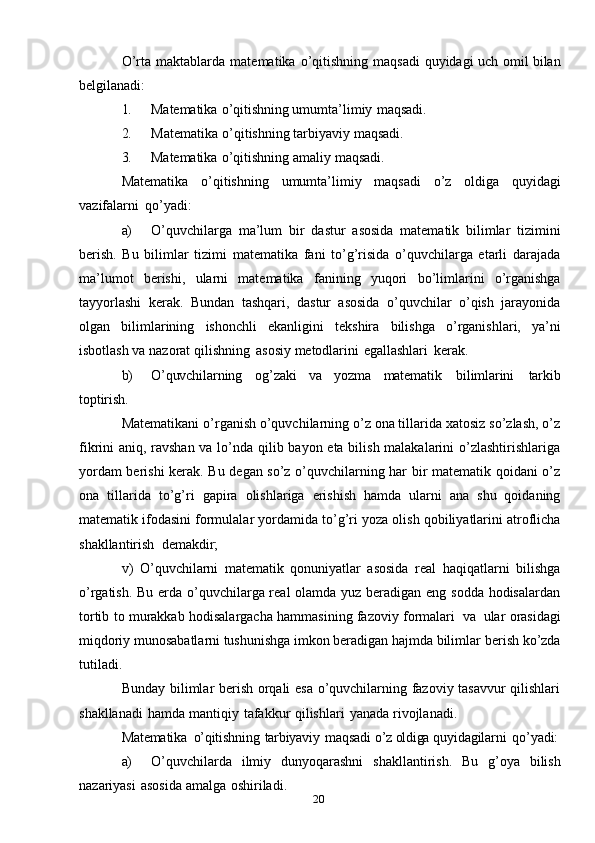 20O’rta   maktablarda   matematika   o’qitishning   maqsadi   quyidagi   uch   omil bilan
belgilanadi:
1. Matematika   o’qitishning   umumta’limiy   maqsadi.
2. Matematika   o’qitishning   tarbiyaviy   maqsadi.
3. Matematika   o’qitishning   amaliy   maqsadi.
Matematika   o’qitishning   umumta’limiy   maqsadi   o’z   oldiga   quyidagi
vazifalarni   qo’yadi:
a) O’quvchilarga   ma’lum   bir   dastur   asosida   matematik   bilimlar   tizimini
berish.   Bu   bilimlar   tizimi   matematika   fani   to’g’risida   o’quvchilarga   etarli   darajada
ma’lumot   berishi,   ularni   matematika   fanining   yuqori   bo’limlarini   o’rganishga
tayyorlashi   kerak.   Bundan   tashqari,   dastur   asosida   o’quvchilar   o’qish   jarayonida
olgan   bilimlarining   ishonchli   ekanligini   tekshira   bilishga   o’rganishlari,   ya’ni
isbotlash   va   nazorat   qilishning   asosiy   metodlarini   egallashlari   kerak.
b) O’quvchilarning   og’zaki   va   yozma   matematik   bilimlarini   tarkib
toptirish.
Matematikani o’rganish o’quvchilarning o’z ona tillarida xatosiz so’zlash, o’z
fikrini aniq, ravshan va lo’nda qilib bayon eta bilish malakalarini  o’zlashtirishlariga
yordam berishi kerak. Bu degan so’z o’quvchilarning har bir matematik qoidani o’z
ona   tillarida   to’g’ri   gapira   olishlariga   erishish   hamda   ularni   ana   shu   qoidaning
matematik   ifodasini   formulalar   yordamida   to’g’ri   yoza   olish   qobiliyatlarini   atroflicha
shakllantirish   demakdir;
v)   O’quvchilarni   matematik   qonuniyatlar   asosida   real   haqiqatlarni   bilishga
o’rgatish. Bu erda o’quvchilarga real  olamda yuz beradigan eng sodda hodisalardan
tortib   to   murakkab   hodisalargacha   hammasining   fazoviy   formalari   va   ular   orasidagi
miqdoriy munosabatlarni tushunishga imkon beradigan hajmda bilimlar   berish   ko’zda
tutiladi.
Bunday bilimlar berish orqali esa o’quvchilarning fazoviy tasavvur  qilishlari
shakllanadi   hamda   mantiqiy   tafakkur   qilishlari   yanada   rivojlanadi.
Matematika   o’qitishning   tarbiyaviy   maqsadi   o’z oldiga  quyidagilarni   qo’yadi:
a) O’quvchilarda   ilmiy   dunyoqarashni   shakllantirish.   Bu   g’oya   bilish
nazariyasi   asosida   amalga   oshiriladi.