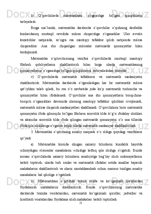 21b) O’quvchilarda   matematikani   o’rganishga   bo’lgan   qiziqishlarni
tarbiyalash.
Bizga   ma’lumki,   matematika   darslarida   o’quvchilar   o’qishning   dastlabki
kunlaridanoq   mustaqil   ravishda   xulosa   chiqarishga   o’rganadilar.   Ular   avvalo
kuzatishlar   natijasida,   so’ngra   esa   mantiqiy   tafakkur   qilish   natijasida   xulosa
chiqaradilar.   Ana   shu   chiqarilgan   xulosalar   matematik   qonuniyatlar   bilan
tasdiqlanadi.
Matematika   o’qituvchisining   vazifasi   o’quvchilarda   mustaqil   mantiqiy
fikrlash   qobiliyatlarini   shakllantirish   bilan   birga   ularda   matematikaning
qonuniyatlarini   o’rganishga   bo’lgan   qiziqishlarini   tarbiyalashdan   iboratdir.
v)   O’quvchilarda   matematik   tafakkurni   va   matematik   madaniyatni
shakllantirish.   Matematika   darslarida   o’rganiladigan   har   bir   matematik   xulosa
qat’iylikni   talab   qiladi,   bu   esa   o’z   navbatida   juda   ko’p   matematik   tushuncha   va
qonuniyatlar   bilan   ifodalanadi.   O’quvchilar   ana   shu   qonuniyatlarni   bosqichma-
bosqich   o’rganishlari   davomida   ularning   mantiqiy   tafakkur   qilishlari   rivojlanadi,
matematik   xulosa   chiqarish   madaniyatlari   shakllanadi.   O’quvchilarni   biror   matematik
qonuniyatni   ifoda   qilmoqchi   bo’lgan   fikrlarni   simvolik   tilda   to’g’ri   ifodalay olishlari
va   aksincha   simvolik   tilda   ifoda   qilingan   matematik   qonuniyatni   o’z   ona   tillarida
ifoda qila olishlariga o’rgatish orqali ularda matematik madaniyat   shakllantiriladi.
3.   Matematika   o’qitishning   amaliy   maqsadi   o’z   oldiga   quyidagi   vazifalarni
qo’yadi:
a) Matematika   kursida   olingan   nazariy   bilimlarni   kundalik   hayotda
uchraydigan   elementar   masalalarni   echishga   tadbiq   qila   olishga   o’rgatish.   Bunda
asosan   o’quvchilarda   nazariy   bilimlarni   amaliyotga   bog’lay   olish   imkoniyatlarini
tarkib   toptirish,   ularda   turli   sonlar   va   matematik   ifodalar   ustida   amallar   bajarish
malakalarini   shakllantirish   va   ularni   mustahkamlash   uchun   maxsus   tuzilgan   amaliy
masalalarni   hal   qilishga   o’rgatiladi.
b) Matematikani   o’qitishda   texnik   vosita   va   ko’rgazmali   qurollardan
foydalanish   malakalarini   shakllantirish.   Bunda   o’quvchilarning   matematika
darslarida   texnika   vositalaridan,   matematik   ko’rgazmali   qurollar,   jadvallar   va
hisoblash   vositalaridan   foydalana   olish   malakalari   tarkib   toptiriladi. 