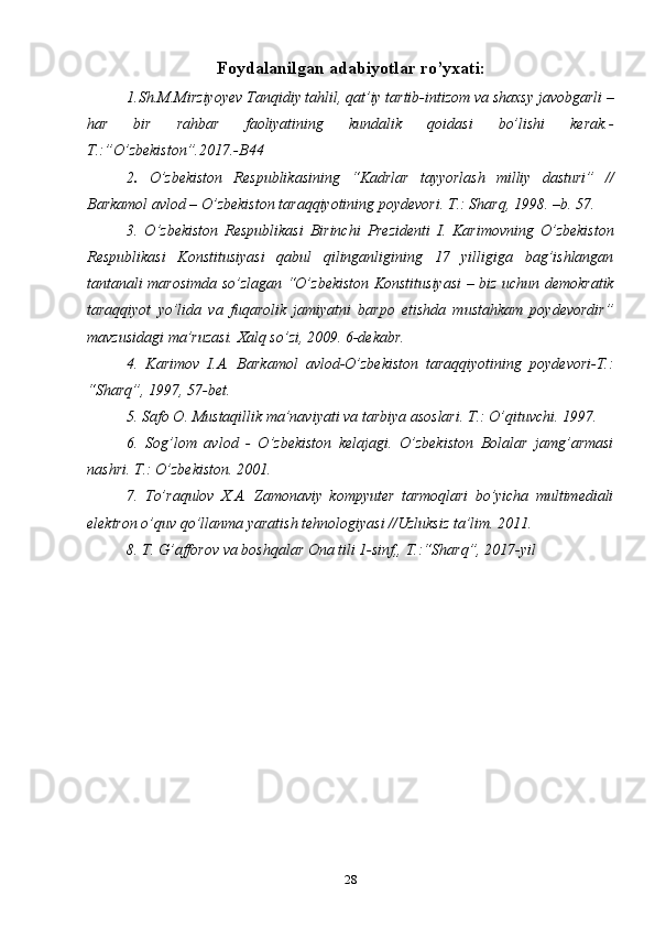 28Foydalanilgan adabiyotlar ro’yxati:
1.Sh.M.Mirziyoyev Tanqidiy tahlil, qat’iy tartib-intizom va shaxsy javobgarli –
har   bir   rahbar   faoliyatining   kundalik   qoidasi   bo’lishi   kerak.-
T.:”O’zbekiston”.2017.-B44
2 .   O’zbekiston   Respublikasining   “Kadrlar   tayyorlash   milliy   dasturi”   //
Barkamol avlod – O’zbekiston taraqqiyotining poydevori. T.: Sharq, 1998. –b. 57. 
3.   O’zbekiston   Respublikasi   Birinchi   Prezidenti   I.   Karimovning   O’zbekiston
Respublikasi   Konstitusiyasi   qabul   qilinganligining   17   yilligiga   bag’ishlangan
tantanali marosimda so’zlagan “O’zbekiston Konstitusiyasi – biz uchun demokratik
taraqqiyot   yo’lida   va   fuqarolik   jamiyatni   barpo   etishda   mustahkam   poydevordir”
mavzusidagi ma’ruzasi. Xalq so’zi, 2009. 6-dekabr. 
4.   Karimov   I.A.   Barkamol   avlod-O’zbekiston   taraqqiyotining   poydevori-T.:
“Sharq”, 1997, 57-bet.
5. Safo O. Mustaqillik ma’naviyati va tarbiya asoslari. T.: O’qituvchi. 1997. 
6.   Sog’lom   avlod   -   O’zbekiston   kelajagi.   O’zbekiston   Bolalar   jamg’armasi
nashri. T.: O’zbekiston. 2001. 
7.   To’raqulov   X.A.   Zamonaviy   kompyuter   tarmoqlari   bo’yicha   multimediali
elektron o’quv qo’llanma yaratish tehnologiyasi //Uzluksiz ta’lim. 2011. 
8. T. G’afforov va boshqalar Ona tili 1-sinf,, T.:“Sharq”, 2017-yil 