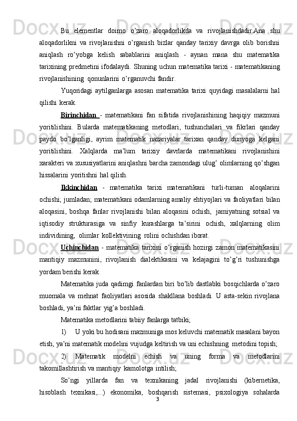 3Bu   elementlar   doimo   o’zaro   aloqadorlikda   va   rivojlanishdadir.Ana   shu
aloqadorlikni   va   rivojlanishni   o’rganish   bizlar   qanday   tarixiy   davrga   olib   borishni
aniqlash   ro’yobga   kelish   sabablarini   aniqlash   -   aynan   mana   shu   matematika
tarixining   predmetini   ifodalaydi.   Shuning   uchun   matematika   tarixi   -   matematikaning
rivojlanishining   qonunlarini   o’rganuvchi   fandir.
Yuqoridagi   aytilganlarga   asosan   matematika   tarixi   quyidagi   masalalarni   hal
qilishi   kerak.
Birinchidan   -   matematikani   fan   sifatida   rivojlanishining   haqiqiy   mazmuni
yoritilishini.   Bularda   matematikaning   metodlari,   tushunchalari   va   fikrlari   qanday
paydo   bo’lganligi,   ayrim   matematik   nazariyalar   tarixan   qanday   dunyoga   kelgani
yoritilishini.   Xalqlarda   ma’lum   tarixiy   davrlarda   matematikani   rivojlanishini
xarakteri   va   xususiyatlarini   aniqlashni   barcha   zamondagi   ulug’   olimlarning   qo’shgan
hissalarini   yoritishni   hal qilish.
Ikkinchidan   -   matematika   tarixi   matematikani   turli-tuman   aloqalarini
ochishi;   jumladan;   matematikani   odamlarning   amaliy   ehtiyojlari   va   faoliyatlari   bilan
aloqasini,   boshqa   fanlar   rivojlanishi   bilan   aloqasini   ochish,   jamiyatning   sotsial   va
iqtisodiy   strukturasiga   va   sinfiy   kurashlarga   ta’sirini   ochish,   xalqlarning   olim
individining,   olimlar   kollektivining   rolini   ochishdan   iborat.
Uchinchidan   -   matematika   tarixini   o’rganish   hozirgi   zamon   matematikasini
mantiqiy   mazmunini,   rivojlanish   dialektikasini   va   kelajagini   to’g’ri   tushunishga
yordam   berishi kerak.
Matematika   juda qadimgi fanlardan biri bo’lib dastlabki  bosqichlarda o’zaro
muomala   va   mehnat   faoliyatlari   asosida   shakllana   boshladi.   U   asta-sekin   rivojlana
boshladi,   ya’ni   faktlar   yig’a   boshladi.
Matematika   metodlarini   tabiiy   fanlarga   tatbiki;
1) U yoki bu hodisani mazmuniga mos keluvchi matematik masalani bayon
etish,   ya’ni   matematik   modelini   vujudga   keltirish   va   uni   echishning   metodini   topish;
2) Matematik   modelni   echish   va   uning   forma   va   metodlarini
takomillashtirish   va   mantiqiy   kamolotga   intilish;
So’ngi   yillarda   fan   va   texnikaning   jadal   rivojlanishi   (kibernetika,
hisoblash   texnikasi,...)   ekonomika,   boshqarish   sistemasi,   psixologiya   sohalarda 