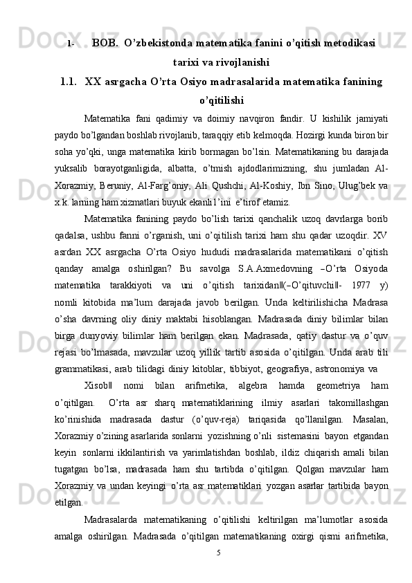 51- BOB.  O’zbekistonda   matematika   fanini   o’qitish   metodikasi
tarixi   va   rivojlanishi
1.1. XX   asrgacha   O’rta   Osiyo   madrasalarida   matematika   fanining
o’qitilishi
Matematika   fani   qadimiy   va   doimiy   navqiron   fandir.   U   kishilik   jamiyati
paydo bo’lgandan boshlab rivojlanib, taraqqiy etib kelmoqda. Hozirgi   kunda   biron   bir
soha   yo’qki,   unga   matematika   kirib   bormagan   bo’lsin.   Matematikaning   bu   darajada
yuksalib   borayotganligida,   albatta,   o’tmish   ajdodlarimizning,   shu   jumladan   Al-
Xorazmiy,   Beruniy,   Al-Farg’oniy,   Ali   Qushchi,   Al-Koshiy,   Ibn   Sino,   Ulug’bek   va
x.k. larning ham xizmatlari buyuk   ekanli1’ini   e’tirof   etamiz.Matematika   fanining   paydo   bo’lish  	tarixi   qanchalik   uzoq   davrlarga   borib	
qadalsa,  	ushbu   fanni   o’rganish,   uni  o’qitilish   tarixi   ham   shu  qadar  uzoqdir.   XV	
asrdan   XX   asrgacha   O’rta   Osiyo  	hududi   madrasalarida   matematikani   o’qitish	
qanday
    	am	alga     	oshirilgan?     	Bu     	savolga     	S.A	.A	xm	edo	vn	ing     	―O	’rta     	O	siyod	a	
m	atem	atika
   	tarakk	iyoti    	va    	un	i    	o’qitish    	tarixidan‖(―O	’qituv	chi‖-    	197	7    	y)	
nom	li  	kitobida   ma’lum   darajada  	javob   berilgan.   Unda   keltirilishicha   Madrasa	
o’sha	 davrning   oliy   diniy   maktabi   hisoblangan.  	Madrasada   diniy   bilimlar   bilan	
birga	  dunyoviy   bilimlar   ham   berilgan   ekan.   Madrasada,  	qatiy   dastur   va   o’quv	
rejasi	 bo’lmasada,	 mavzular	 uzoq	 yillik	 tartib	 asosida	 o’qitilgan.	 Unda	 arab	 tili	
grammatikasi,	 arab	 tilidagi	 diniy	 kitoblar,	 tibbiyot,	 geografiya,	 astronomiya	 va	
X	isob	‖
   	nom	i    	bilan    	arifm	etika,    	algebra    	ham	da    	geom	etriya    	ham	
o’qitilgan.
   	O	’rta   asr   sharq   matematiklarining   ilmiy   asarlari   takomillashgan
ko’rinishida   madrasada   dastur   (o’quv-reja)   tariqasida   qo’llanilgan.   Masalan,
Xorazmiy   o’zining asarlarida   sonlarni   yozishning   o’nli   sistemasini   bayon   etgandan
keyin   sonlarni   ikkilantirish   va   yarimlatishdan   boshlab,   ildiz   chiqarish   amali   bilan
tugatgan   bo’lsa,   madrasada   ham   shu   tartibda   o’qitilgan.   Qolgan   mavzular   ham
Xorazmiy   va   undan   keyingi   o’rta   asr   matematiklari   yozgan   asarlar   tartibida   bayon
etilgan.
Madrasalarda   matematikaning   o’qitilishi   keltirilgan   ma’lumotlar   asosida
amalga   oshirilgan.   Madrasada   o’qitilgan   matematikaning   oxirgi   qismi   arifmetika, 