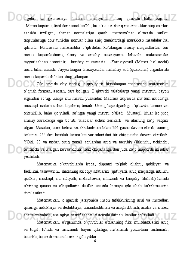 6algebra   	va    	geom	etriya    	fanlarini    	am	aliyotda    	tatbiq    	qiluv	chi    	katt	a    	xa	jm	da	
―M	eros 
taqsim   qilish	‖   dan   iborat   bo’lib,   bu   o’rta   asr   sharq   matematiklarining asarlari
asosida   tuzilgan,   shariat   normalariga   qarab,   merosxo’rlar   o’rtasida   mulkni
taqsimlashga   doir   turlicha   nomlar   bilan   aniq   xarakterdagi   murakkab   masalalar   hal
qilinadi.   Madrasada   matematika   o’qitishdan   ko’zlangan   asosiy   maqsadlardan   biri
meros   taqsimlashning   ilmiy   va   amaliy   nazariyasini   biluvchi   mutaxassislar	
tayy	orlashdan
 	ibo	ratdir,    	bun	day  	m	utaxass	is    	―Faroziyx	on‖  	(M	eros  	bo’luv	chi)	
nom	i  
bilan   ataladi.   Tayyorlangan   faroziyxonlar   mahalliy   sud   (qozixona)   organlarida
meros   taqsimlash   bilan   shug’ullangan.
O’z   davrida   oliy   tipdagi   o’quv   yurti   hisoblangan   madrasada   matematika
o’qitish   formasi,   asosan,   dars   bo’lgan.   O’qituvchi   talabalarga   yangi   mavzuni   bayon
etgandan   so’ng,   ularga   shu   mavzu   yuzasidan   Madrasa   xujrasida   ma’lum   muddatga
mustaqil   ishlash   uchun   topshiriq   beradi.   Uning   bajarilganligi   o’qituvchi   tomonidan
tekshirilib,   baho   qo’yiladi,   so’ngra   yangi   mavzu   o’tiladi.   Mustaqil   ishlar   ko’proq
amaliy   xarakterga   ega   bo’lib,   talabalar   uchun   zerikarli:   va   ularning   ko’p   vaqtini
olgan.  Masalan,   birni   ketma-ket   ikkilantirish   bilan  264   gacha   davom   ettirib,  buning
teskarisi   264   dan   boshlab   ketma-ket   yarimlanishni   bir   chiqquncha   davom   ettiriladi.
YOki,   20   va   undan   ortiq   xonali   sonlardan   aniq   va   taqribiy   (ikkinchi,   uchinchi,
to’rtinchi   va   istalgan   ko’rsatkichli)   ildiz   chiqarishga   doir   juda   ko’p   miqdorda   misollar
yechiladi.
Matematika   o’quvchilarda   iroda,   diqqatni   to’plab   olishni,   qobiliyat   va
faollikni,   tasavvurini,   shaxsning   axloqiy   sifatlarini   (qat’iyatli,   aniq   maqsadga   intilish,
ijodkor,   mustaqil,   ma’suliyatli,   mehnatsevar,   intizomli   va   tanqidiy   fikrlash)   hamda
o’zining   qarash   va   e’tiqodlarini   dalillar   asosida   himoya   qila   olish   ko’nikmalarini
rivojlantiradi.
Matematikani   o’rganish   jarayonida   inson   tafakkurining   usul   va   metodlari
qatoriga   induktsiya   va   deduktsiya,   umumlashtirish   va   aniqlashtirish,   analiz   va   sintez,
abstraktsiyalash,   analogiya,   tasniflash   va   sistemalashtirish   kabilar   qo’shiladi.
Matematikani   o’rganishda   o’quvchilar   o’zlarining   fikr,   mulohazalarini   aniq
va   tugal,   lo’nda   va   mazmunli   bayon   qilishga,   matematik   yozuvlarni   tushunarli,
batartib,   bajarish   malakalarini   egallaydilar. 