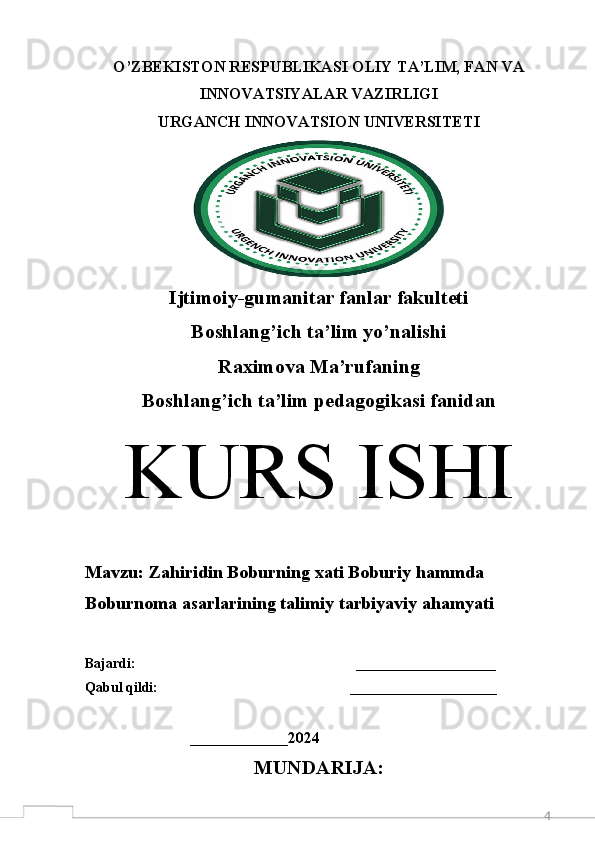 4O’ZBEKISTON RESPUBLIKASI OLIY TA’LIM, FAN VA
INNOVATSIYALAR VAZIRLIGI 
URGANCH  INNOVATSION  UNIVERSITETI
Ijtimoiy-gumanitar fanlar fakulteti
Boshlang’ich ta’lim yo’nalishi
Raximova Ma’rufaning
Boshlang’ich ta’lim pedagogikasi fanidan
K URS ISHI
M avzu:  Zahiridin Boburning xati Boburiy hammda 
Boburnoma asarlarining talimiy tarbiyaviy a h amyati
Bajardi:                                                               ____________________  
Qabul qildi:                                                       _____________________
                              ______________ 2024
MUNDARIJA: 