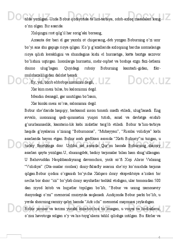 4tilda yozilgan. Unda Bobur ijodiyotida ta lim-tarbiya, odob-axloq masalalari kengʼ
o rin olgan. Bir asarida:	
ʼ
Xulqingni rost qilg il har sorig aki borsang,	
ʼ ʼ
Аxsanta der bari el gar yaxshi ot chiqarsang,-deb yozgan Boburning o zi umr	
ʼ
bo yi ana shu gapiga rioya qilgan. Ko p g azallarida axloqning barcha normalariga	
ʼ ʼ ʼ
rioya   qilish   kerakligini   va   shundagina   kishi   el   hurmatiga,   katta   baxtga   sazovor
bo lishini  uqtirgan. Insonlarga hurmatni, mehr-oqibat va boshqa ezgu fazi-latlarni
ʼ
doimo   ulug lagan.   Quyidagi   ruboiy   Boburning   kamtarli-gidan,   fikr-	
ʼ
mulohazaliligidan dalolat beradi:
Ey, yel, borib ahbobqa nomimni degil,
Xar kim meni bilsa, bu kalomimni degil.
Mendin demagil, gar unutilgan bo lsam,	
ʼ
Xar kimki meni so rsa, salomimni degil.	
ʼ
Bobur   she rlarida   haqiqiy,   barkamol   inson   timsoli   madh   etiladi,   ulug lanadi.   Eng	
ʼ ʼ
avvalo,   insonning   qadr-qimmatini   yuqori   tutish,   amal   va   davlatga   erishib
g ururlanmaslik,   kamtarin-lik   kabi   xislatlar   targ ib   etiladi.   Bobur   ta lim-tarbiya	
ʼ ʼ ʼ
haqida   g oyalarini   o zining   “Boburnoma”,   “Mubayyan”,   “Risolai   volidiya”   kabi	
ʼ ʼ
asarlarida   bayon   etgan.   Bobur   arab   grafikasi   asosida   “Xatti   Boburiy”ni   tuzgan,   u
turkiy   fonetikaga   doir.   Ushbu   xat   asosida   Qur’on   hamda   Boburning   shaxsiy
asarlari qayta yozilgan.U, shuningdek, badiiy tarjimalar  bilan ham  shug’ullangan.
U   Bahovuddin   Naqshbandiyning   davomchisi,   yirik   so’fi   Xoji   Ahror   Valining
“Volidiya”   (Ota-onalar   risolasi)   diniy-falsafiy   asarini   she’riy   ko’rinishda   tarjima
qilgan.Bobur   ijodini   o’rganish   bo’yicha   Xalqaro   ilmiy   ekspeditsiya   a’zolari   bir
necha bor shoir “izi” bo’ylab ilmiy sayohatlar tashkil etishgan, ular tomonidan 500
dan   ziyod   kitob   va   hujjatlar   topilgan   bo’lib,   “Bobur   va   uning   zamonaviy
dunyodagi o’rni” memorial muzeyida saqlanadi. Andijonda Bobur parki  bo’lib, u
yerda shoirning ramziy qabri hamda “Ark ichi” memorial majmuasi joylashgan.
Bobur   jamoat   va   tarixni   yuzaki   kuzatuvchisi   bo’lmagan,   u   voqea   va   hodisalarni,
o’zini havotirga solgan o’y va his-tuyg’ularni tahlil qilishga intilgan. Bu fikrlar va