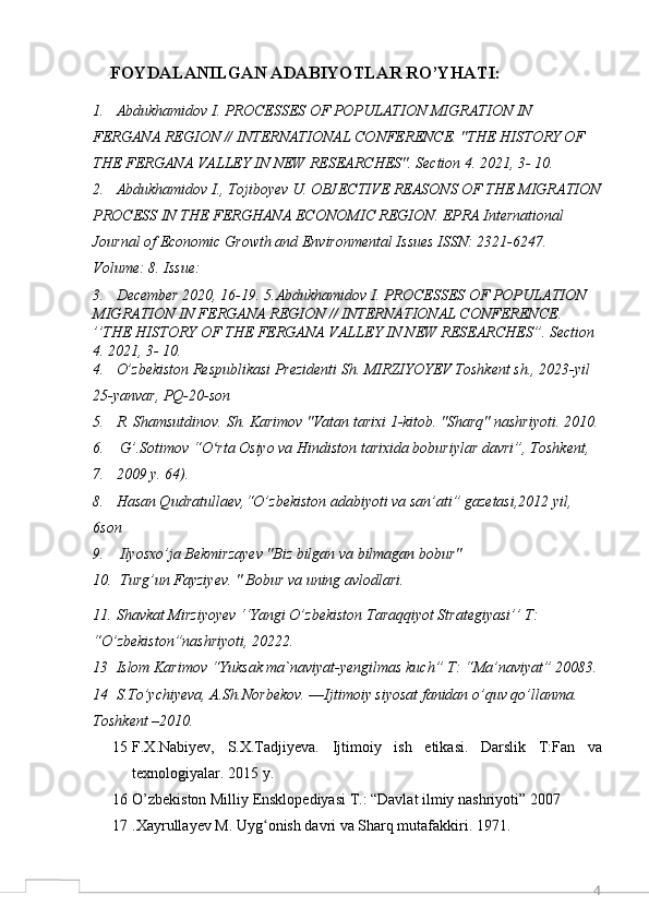 4    FOYDALANILGAN ADABIYOTLAR RO’YHATI:
1. Abdukhamidov I. PROCESSES OF POPULATION MIGRATION IN 
FERGANA REGION // INTERNATIONAL CONFERENCE. "THE HISTORY OF 
THE FERGANA VALLEY IN NEW RESEARCHES". Section 4. 2021, 3- 10. 
2. Abdukhamidov I., Tojiboyev U. OBJECTIVE REASONS OF THE MIGRATION
PROCESS IN THE FERGHANA ECONOMIC REGION. EPRA International 
Journal of Economic Growth and Environmental Issues ISSN: 2321-6247. 
Volume: 8. Issue: 
3. December 2020, 16-19. 5.Abdukhamidov I. PROCESSES OF POPULATION 
MIGRATION IN FERGANA REGION // INTERNATIONAL CONFERENCE.   
’’THE HISTORY OF THE FERGANA VALLEY IN NEW RESEARCHES”. Section 
4. 2021, 3- 10. 
4. O’zbekiston Respublikasi Prezidenti Sh. MIRZIYOYEV Toshkent sh., 2023-yil 
25-yanvar, PQ-20-son
5. R. Shamsutdinov. Sh. Karimov "Vatan tarixi 1-kitob. "Sharq" nashriyoti. 2010.
6.  G’.Sotimov “O rta Osiyo va Hindiston tarixida boburiylar davri”, Toshkent,ʻ
7. 2009 y. 64).
8. Hasan Qudratullaev,“O’zbekiston adabiyoti va san’ati” gazetasi,2012 yil, 
6son
9.  Ilyosxo’ja Bekmirzayev "Biz bilgan va bilmagan bobur"
10.  Turg’un Fayziyev. " Bobur va uning avlodlari.
11. Shavkat Mirziyoyev ‘‘Yangi O’zbekiston Taraqqiyot Strategiyasi’’ T: 
“O’zbekiston”nashriyoti, 20222.
13 Islom Karimov “Yuksak ma`naviyat-yengilmas kuch” T: “Ma’naviyat” 20083.
14 S.To’ychiyeva, A.Sh.Norbekov. ―Ijtimoiy siyosat fanidan o’quv qo’llanma. 
Toshkent –2010. 
15 F.X.Nabiyev,   S.X.Tadjiyeva.   Ijtimoiy   ish   etikasi.   Darslik   T:Fan   va
texnologiyalar. 2015 y.
16 O’zbekiston Milliy Ensklopediyasi T.: “Davlat ilmiy nashriyoti” 2007
17 .Xayrullayev M. Uyg onish davri va Sharq mutafakkiri. 1971. 	
ʻ 