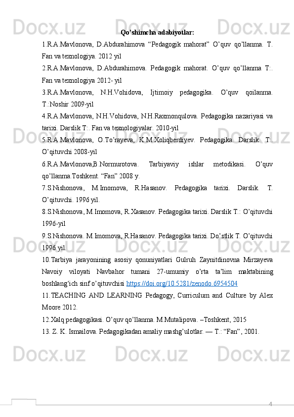 4Qo’shimcha adabiyotlar:
1.R.A.Mavlonova,   D.Abdurahimova   “Pedagogik   mahorat”   O’quv   qo’llanma.   T.
Fan va texnologiya. 2012 yil 
2.R.A.Mavlonova,   D.Abdurahimova.   Pedagogik   mahorat.   O’quv   qo’llanma   T:.
Fan va texnologiya 2012- yil
3.R.A.Mavlonova,   N.H.Vohidova,   Ijtimoiy   pedagogika.   O’quv   qoilanma.
Т.:Noshir 2009-yil 
4.R.A.Mavlonova,   N.H.Vohidova,   N.H.Raxmonqulova.   Pedagogika   nazariyasi   va
tarixi. Darslik T:. Fan va texnologiyalar. 2010-yil
5.R.A.Mavlonova,   O.To’rayeva,   K.M.Xoliqberdiyev.   Pedagogika.   Darslik.   T:.
O’qituvchi 2008-yil
6.R.A.Mavlonova,B.Normurotova.   Tarbiyaviy   ishlar   metodikasi.   O’quv
qo’llanma.Toshkent. “Fan” 2008 y. 
7.S.Nishonova,   M.Imomova,   R.Hasanov.   Pedagogika   tarixi.   Darslik.   T.
O’qituvchi. 1996 yil. 
8.S.Nishonova, M.Imomova, R.Xasanov. Pedagogika tarixi. Darslik Т.: O’qituvchi
1996-yil
9.S.Nishonova. M.Imomova, R.Hasanov. Pedagogika tarixi. Do’stlik T. O’qituvchi
1996 yil. 
10.Tarbiya   jarayonining   asosiy   qonuniyatlari   Gulruh   Zaynitdinovna   Mirzayeva
Navoiy   viloyati   Navbahor   tumani   27-umumiy   o’rta   ta’lim   maktabining
boshlang ich sinf o’qituvchisi ʻ https://doi.org/10.5281/zenodo.6954504
11.TEACHING   AND   LEARNING   Pedagogy,   Curriculum   and   Culture   by   Alex
Moore 2012.
12.Xalq pedagogikasi. O’quv qo’llanma. M.Mutalipova. –Toshkent, 2015
13. Z. K. Ismailova. Pedagogikadan amaliy mashg’ulotlar. — T.: “Fan”, 2001.  