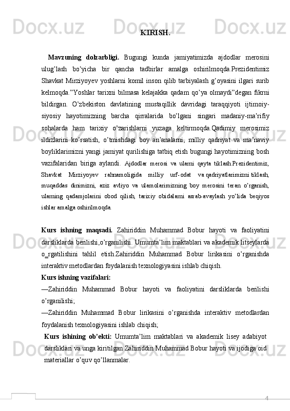 4KIRISH.
Mavzuning   dolzarbligi.   Bugungi   kunda   jamiyatimizda   ajdodlar   merosini
ulug’lash   bo’yicha   bir   qancha   tadbirlar   amalga   oshirilmoqda.Prezidentimiz
Shavkat   Mirziyoyev   yoshlarni   komil   inson   qilib  tarbiyalash   g’oyasini   ilgari   surib
kelmoqda.”Yoshlar   tarixni   bilmasa   kelajakka   qadam   qo’ya   olmaydi”degan   fikrni
bildirgan.   O’zbekiston   davlatining   mustaqillik   davridagi   taraqqiyoti   ijtimoiy-
siyosiy   hayotimizning   barcha   qirralarida   bo’lgani   singari   madaniy-ma’rifiy
sohalarda   ham   tarixiy   o’zarishlarni   yuzaga   keltirmoqda.Qadimiy   merosimiz
ildizlarini   ko’rsatish,   o’tmishdagi   boy   an’analarni,   milliy   qadriyat   va   ma’naviy
boyliklarimizni yangi jamiyat qurilishiga tatbiq etish bugungi hayotimizning bosh
vazifalaridan   biriga   aylandi.   Ajdodlar   merosi   va   ularni   qayta   tiklash.Prezidentimiz,
Shavkat    Mirziyoyev    rahnamoligida    milliy    urf - odat    va qadriyatlarimizni tiklash,
muqaddas   dinimizni,   aziz   avliyo   va   ulamolarimizning   boy   merosini   teran   o’rganish,
ularning   qadamjolarini   obod   qilish,   tarixiy   obidalarni   asrab-avaylash   yo’lida   beqiyos
ishlar amalga oshirilmoqda. 
Kurs   ishning   maqsadi.   Zahiriddin   Muhammad   Bobur   hayoti   va   faoliyatini
darsliklarda berilishi,o’rganilishi. Umumta’lim maktablari va akademik litseylarda
o‗rgatilishini   tahlil   etish.Zahiriddin   Muhammad   Bobur   lirikasini   o’rganishda
interaktiv metodlardan foydalanish texnologiyasini ishlab chiqish.
Kurs ishning vazifalari:  
—Zahiriddin   Muhammad   Bobur   hayoti   va   faoliyatini   darsliklarda   berilishi
o’rganilishi;
—Zahiriddin   Muhammad   Bobur   lirikasini   o’rganishda   interaktiv   metodlardan
foydalanish texnologiyasini ishlab chiqish;
Kurs   ishining   ob’ekti:   Umumta’lim   maktablari   va   akademik   lisey   adabiyot
darsliklari va unga kiritilgan Zahiriddin Muhammad Bobur hayoti va ijodiga oid
materiallar o’quv qo’llanmalar. 