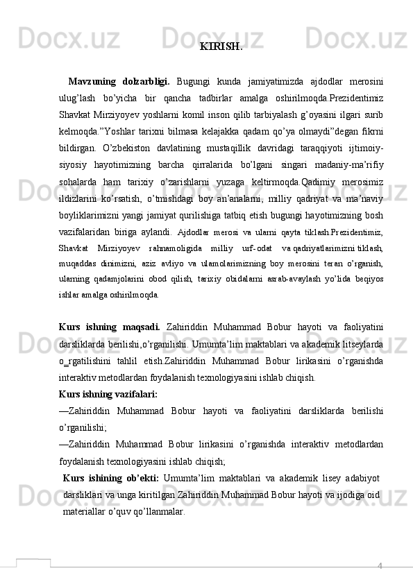 4KIRISH.
Mavzuning   dolzarbligi.   Bugungi   kunda   jamiyatimizda   ajdodlar   merosini
ulug’lash   bo’yicha   bir   qancha   tadbirlar   amalga   oshirilmoqda.Prezidentimiz
Shavkat   Mirziyoyev   yoshlarni   komil   inson   qilib  tarbiyalash   g’oyasini   ilgari   surib
kelmoqda.”Yoshlar   tarixni   bilmasa   kelajakka   qadam   qo’ya   olmaydi”degan   fikrni
bildirgan.   O’zbekiston   davlatining   mustaqillik   davridagi   taraqqiyoti   ijtimoiy-
siyosiy   hayotimizning   barcha   qirralarida   bo’lgani   singari   madaniy-ma’rifiy
sohalarda   ham   tarixiy   o’zarishlarni   yuzaga   keltirmoqda.Qadimiy   merosimiz
ildizlarini   ko’rsatish,   o’tmishdagi   boy   an’analarni,   milliy   qadriyat   va   ma’naviy
boyliklarimizni yangi jamiyat qurilishiga tatbiq etish bugungi hayotimizning bosh
vazifalaridan   biriga   aylandi.   Ajdodlar   merosi   va   ularni   qayta   tiklash.Prezidentimiz,
Shavkat    Mirziyoyev    rahnamoligida    milliy    urf - odat    va qadriyatlarimizni tiklash,
muqaddas   dinimizni,   aziz   avliyo   va   ulamolarimizning   boy   merosini   teran   o’rganish,
ularning   qadamjolarini   obod   qilish,   tarixiy   obidalarni   asrab-avaylash   yo’lida   beqiyos
ishlar amalga oshirilmoqda. 
Kurs   ishning   maqsadi.   Zahiriddin   Muhammad   Bobur   hayoti   va   faoliyatini
darsliklarda berilishi,o’rganilishi. Umumta’lim maktablari va akademik litseylarda
o‗rgatilishini   tahlil   etish.Zahiriddin   Muhammad   Bobur   lirikasini   o’rganishda
interaktiv metodlardan foydalanish texnologiyasini ishlab chiqish.
Kurs ishning vazifalari:  
—Zahiriddin   Muhammad   Bobur   hayoti   va   faoliyatini   darsliklarda   berilishi
o’rganilishi;
—Zahiriddin   Muhammad   Bobur   lirikasini   o’rganishda   interaktiv   metodlardan
foydalanish texnologiyasini ishlab chiqish;
Kurs   ishining   ob’ekti:   Umumta’lim   maktablari   va   akademik   lisey   adabiyot
darsliklari va unga kiritilgan Zahiriddin Muhammad Bobur hayoti va ijodiga oid
materiallar o’quv qo’llanmalar.