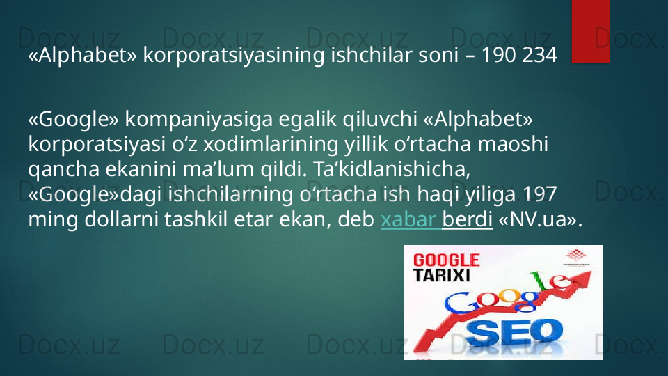 «Alphabet» korporatsiyasining ishchilar soni – 190 234
«Google» kompaniyasiga egalik qiluvchi «Alphabet» 
korporatsiyasi o‘z xodimlarining yillik o‘rtacha maoshi 
qancha ekanini ma’lum qildi. Ta’kidlanishicha, 
«Google»dagi ishchilarning o‘rtacha ish haqi yiliga 197 
ming dollarni tashkil etar ekan, deb  xabar   berdi  «NV.ua».   