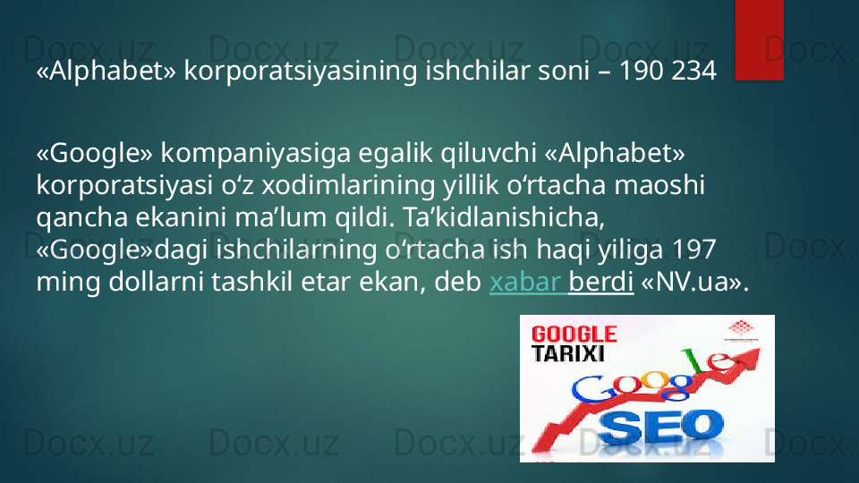 «Alphabet» korporatsiyasining ishchilar soni – 190 234
«Google» kompaniyasiga egalik qiluvchi «Alphabet» 
korporatsiyasi o‘z xodimlarining yillik o‘rtacha maoshi 
qancha ekanini ma’lum qildi. Ta’kidlanishicha, 
«Google»dagi ishchilarning o‘rtacha ish haqi yiliga 197 
ming dollarni tashkil etar ekan, deb  xabar   berdi  «NV.ua».