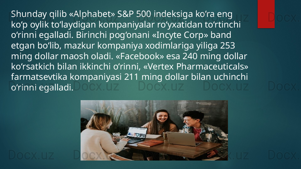 Shunday qilib «Alphabet» S&P 500 indeksiga ko‘ra eng 
ko‘p oylik to‘laydigan kompaniyalar ro‘yxatidan to‘rtinchi 
o‘rinni egalladi. Birinchi pog‘onani «Incyte Corp» band 
etgan bo‘lib, mazkur kompaniya xodimlariga yiliga 253 
ming dollar maosh oladi. «Facebook» esa 240 ming dollar 
ko‘rsatkich bilan ikkinchi o‘rinni, «Vertex Pharmaceuticals» 
farmatsevtika kompaniyasi 211 ming dollar bilan uchinchi 
o‘rinni egalladi.