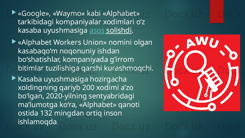 
«Google», «Waymo» kabi «Alphabet» 
tarkibidagi kompaniyalar xodimlari o‘z 
kasaba uyushmasiga  asos   solishdi .

«Alphabet Workers Union» nomini olgan 
kasabaqo‘m noqonuniy ishdan 
bo‘shatishlar, kompaniyada g‘irrom 
bitimlar tuzilishiga qarshi kurashmoqchi.

Kasaba uyushmasiga hozirgacha 
xoldingning qariyb 200 xodimi a’zo 
bo‘lgan, 2020-yilning sentyabridagi 
ma’lumotga ko‘ra, «Alphabet» qanoti 
ostida 132 mingdan ortiq inson 
ishlamoqda .   