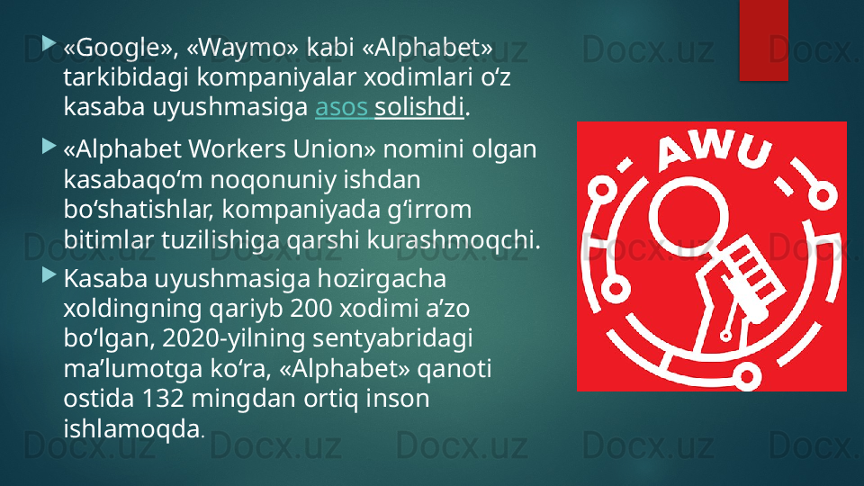 
«Google», «Waymo» kabi «Alphabet» 
tarkibidagi kompaniyalar xodimlari o‘z 
kasaba uyushmasiga  asos   solishdi .
«Alphabet Workers Union» nomini olgan 
kasabaqo‘m noqonuniy ishdan 
bo‘shatishlar, kompaniyada g‘irrom 
bitimlar tuzilishiga qarshi kurashmoqchi.
Kasaba uyushmasiga hozirgacha 
xoldingning qariyb 200 xodimi a’zo 
bo‘lgan, 2020-yilning sentyabridagi 
ma’lumotga ko‘ra, «Alphabet» qanoti 
ostida 132 mingdan ortiq inson 
ishlamoqda .