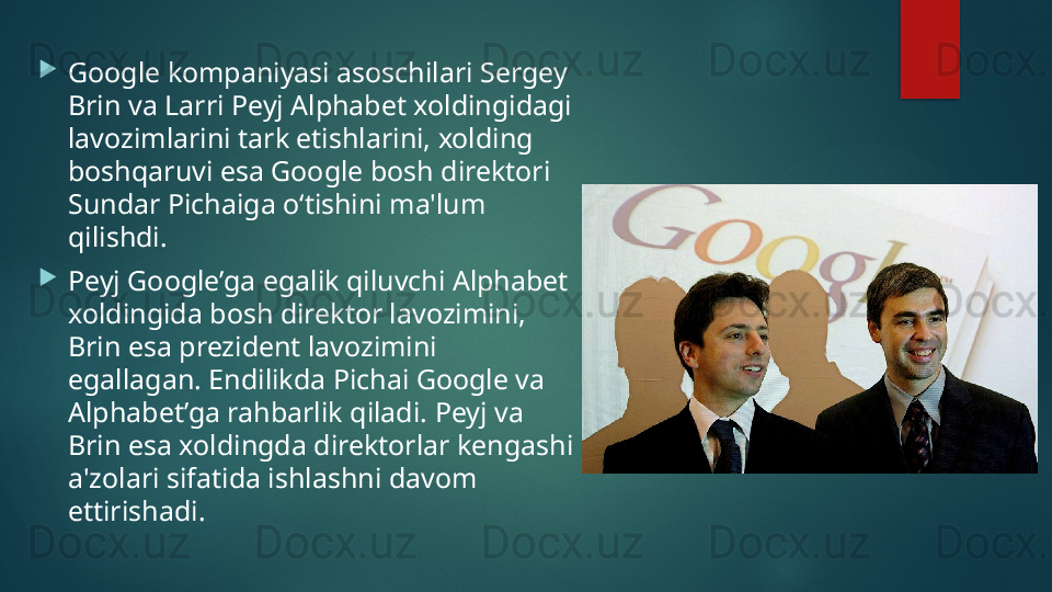 
Google kompaniyasi asoschilari Sergey 
Brin va Larri Peyj Alphabet xoldingidagi 
lavozimlarini tark etishlarini, xolding 
boshqaruvi esa Google bosh direktori 
Sundar Pichaiga o‘tishini ma'lum 
qilishdi. 

Peyj Google’ga egalik qiluvchi Alphabet 
xoldingida bosh direktor lavozimini, 
Brin esa prezident lavozimini 
egallagan. Endilikda Pichai Google va 
Alphabet’ga rahbarlik qiladi. Peyj va 
Brin esa xoldingda direktorlar kengashi 
a'zolari sifatida ishlashni davom 
ettirishadi.   