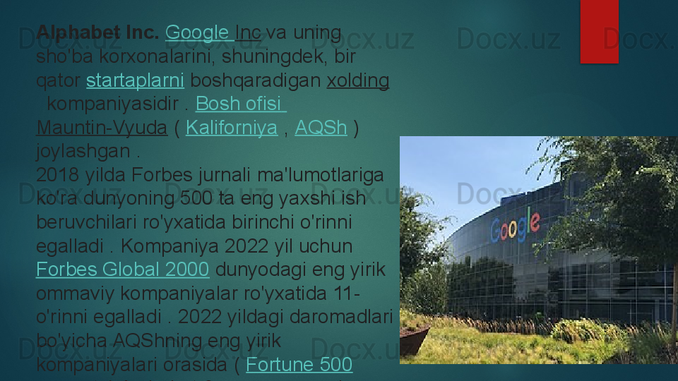 Alphabet Inc.  Google  Inc  	va uning 
sho'ba korxonalarini, shuningdek, bir 
qator	
  startaplarni  	boshqaradigan	  xolding
 	
 kompaniyasidir	 .  Bosh  ofisi  
Mauntin-Vyuda  	
(  Kaliforniya  	,  AQSh  	) 
joylashgan	
 .
2018 yilda Forbes jurnali	
 ma'lumotlariga 
ko'ra dunyoning 500 ta eng yaxshi ish 
beruvchilari ro'yxatida birinchi o'rinni 
egalladi	
 . Kompaniya 2022 yil uchun	 
Forbes Global 2000  	
dunyodagi eng yirik 
ommaviy kompaniyalar ro'yxatida 11-
o'rinni egalladi	
 . 2022 yildagi daromadlari 
bo'yicha AQShning eng yirik 
kompaniyalari orasida (	
  Fortune 500
 	
ro'yxati ) Alphabet 8-o'rinni egalladi   