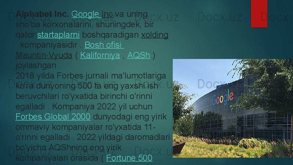 Alphabet Inc.  Google  Inc  	va uning 
sho'ba korxonalarini, shuningdek, bir 
qator	
  startaplarni  	boshqaradigan	  xolding
 	
 kompaniyasidir	 .  Bosh  ofisi  
Mauntin-Vyuda  	
(  Kaliforniya  	,  AQSh  	) 
joylashgan	
 .
2018 yilda Forbes jurnali	
 ma'lumotlariga 
ko'ra dunyoning 500 ta eng yaxshi ish 
beruvchilari ro'yxatida birinchi o'rinni 
egalladi	
 . Kompaniya 2022 yil uchun	 
Forbes Global 2000  	
dunyodagi eng yirik 
ommaviy kompaniyalar ro'yxatida 11-
o'rinni egalladi	
 . 2022 yildagi daromadlari 
bo'yicha AQShning eng yirik 
kompaniyalari orasida (	
  Fortune 500
 	
ro'yxati ) Alphabet 8-o'rinni egalladi