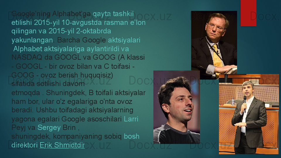 Google’ning Alphabet’ga  qayta   tashkil  
etilishi  2015-yil 10-avgustda  rasman   e’lon  
qilingan   va  2015-yil 2-oktabrda 
yakunlangan .	
  Barcha Google	  aktsiyalari
 Alphabet  aktsiyalariga   aylantirildi   va  
NASDAQ  	
da GOOGL va GOOG (A klassi 
- GOOGL - bir ovoz bilan va C toifasi - 
GOOG - ovoz berish huquqisiz) 
sifatida	
 sotilishi davom 
etmoqda .	
 Shuningdek, B toifali aktsiyalar 
ham bor, ular o'z egalariga o'nta ovoz 
beradi.	
 Ushbu toifadagi aktsiyalarning 
yagona egalari Google asoschilari	
  Larri  
Peyj  	
va	  Sergey  Brin  	, 
shuningdek,	
 kompaniyaning sobiq	  bosh 
direktori   Erik  Shmidtdir   