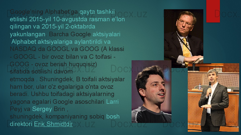 Google’ning Alphabet’ga  qayta   tashkil  
etilishi  2015-yil 10-avgustda  rasman   e’lon  
qilingan   va  2015-yil 2-oktabrda 
yakunlangan .	
  Barcha Google	  aktsiyalari
 Alphabet  aktsiyalariga   aylantirildi   va  
NASDAQ  	
da GOOGL va GOOG (A klassi 
- GOOGL - bir ovoz bilan va C toifasi - 
GOOG - ovoz berish huquqisiz) 
sifatida	
 sotilishi davom 
etmoqda .	
 Shuningdek, B toifali aktsiyalar 
ham bor, ular o'z egalariga o'nta ovoz 
beradi.	
 Ushbu toifadagi aktsiyalarning 
yagona egalari Google asoschilari	
  Larri  
Peyj  	
va	  Sergey  Brin  	, 
shuningdek,	
 kompaniyaning sobiq	  bosh 
direktori   Erik  Shmidtdir