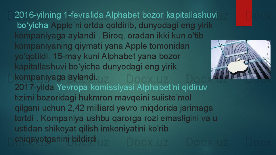 2016-yilning 1-fevralida Alphabet  bozor   kapitallashuvi
  bo‘yicha   Apple’ni  ortda qoldirib,	 dunyodagi eng yirik 
kompaniyaga aylandi	
 . Biroq, oradan ikki kun o'tib 
kompaniyaning qiymati yana Apple tomonidan 
yo'qotildi.	
 15-may kuni Alphabet yana bozor 
kapitallashuvi bo‘yicha dunyodagi eng yirik 
kompaniyaga aylandi.
2017-yilda
  Yevropa   komissiyasi   Alphabet’ni   qidiruv  
tizimi  	
bozoridagi hukmron mavqeini suiiste’mol 
qilgani uchun 2,42 milliard yevro miqdorida jarimaga 
tortdi	
 . Kompaniya ushbu qarorga rozi emasligini va u 
ustidan shikoyat qilish imkoniyatini ko'rib 
chiqayotganini bildirdi   