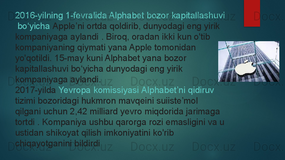 2016-yilning 1-fevralida Alphabet  bozor   kapitallashuvi
  bo‘yicha   Apple’ni  ortda qoldirib,	 dunyodagi eng yirik 
kompaniyaga aylandi	
 . Biroq, oradan ikki kun o'tib 
kompaniyaning qiymati yana Apple tomonidan 
yo'qotildi.	
 15-may kuni Alphabet yana bozor 
kapitallashuvi bo‘yicha dunyodagi eng yirik 
kompaniyaga aylandi.
2017-yilda
  Yevropa   komissiyasi   Alphabet’ni   qidiruv  
tizimi  	
bozoridagi hukmron mavqeini suiiste’mol 
qilgani uchun 2,42 milliard yevro miqdorida jarimaga 
tortdi	
 . Kompaniya ushbu qarorga rozi emasligini va u 
ustidan shikoyat qilish imkoniyatini ko'rib 
chiqayotganini bildirdi