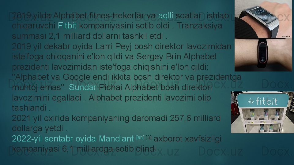 2019 yilda Alphabet  fitnes-trekerlar  	va	  aqlli   soatlar  	 ishlab 
chiqaruvchi	
  Fitbit  	kompaniyasini sotib oldi .	 Tranzaksiya 
summasi 2,1 milliard dollarni tashkil etdi	
 .
2019 yil dekabr oyida Larri Peyj bosh direktor lavozimidan 
iste'foga chiqqanini e'lon qildi va Sergey Brin Alphabet 
prezidenti lavozimidan iste'foga chiqishini e'lon qildi: 
"Alphabet va Google endi ikkita bosh direktor va prezidentga 
muhtoj emas".	
  Sundar   Pichai  	Alphabet bosh direktori 
lavozimini egalladi	
 . Alphabet prezidenti lavozimi olib 
tashlandi	
 .
2021 yil oxirida kompaniyaning daromadi 257,6 milliard 
dollarga yetdi	
 .
2022-yil  sentabr   oyida   Mandiant   [en]  	
[3]
 	axborot xavfsizligi 
kompaniyasi 6,1 milliardga sotib olindi   