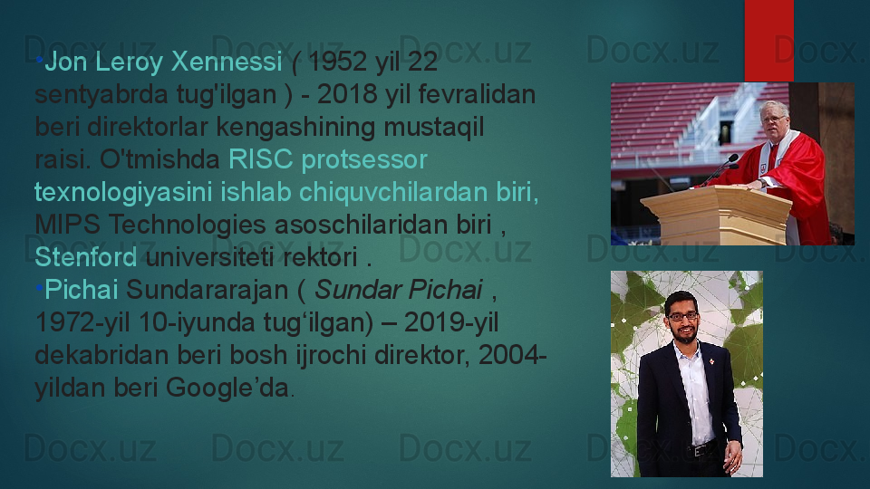 •
Jon Leroy  Xennessi   (  1952 yil 22 
sentyabrda tug'ilgan	
 ) - 2018 yil fevralidan 
beri direktorlar kengashining mustaqil 
raisi.	
 O'tmishda	  RISC  protsessor  
texnologiyasini   ishlab   chiquvchilardan   biri ,	
 
MIPS Technologies  	
asoschilaridan biri	 , 
Stenford   universiteti  	
rektori .
•
Pichai   Sundararajan  	
(  Sundar Pichai  	, 
1972-yil 10-iyunda tug ilgan) – 2019-yil 	
ʻ
dekabridan beri bosh ijrochi direktor, 2004-
yildan beri Google’da .   