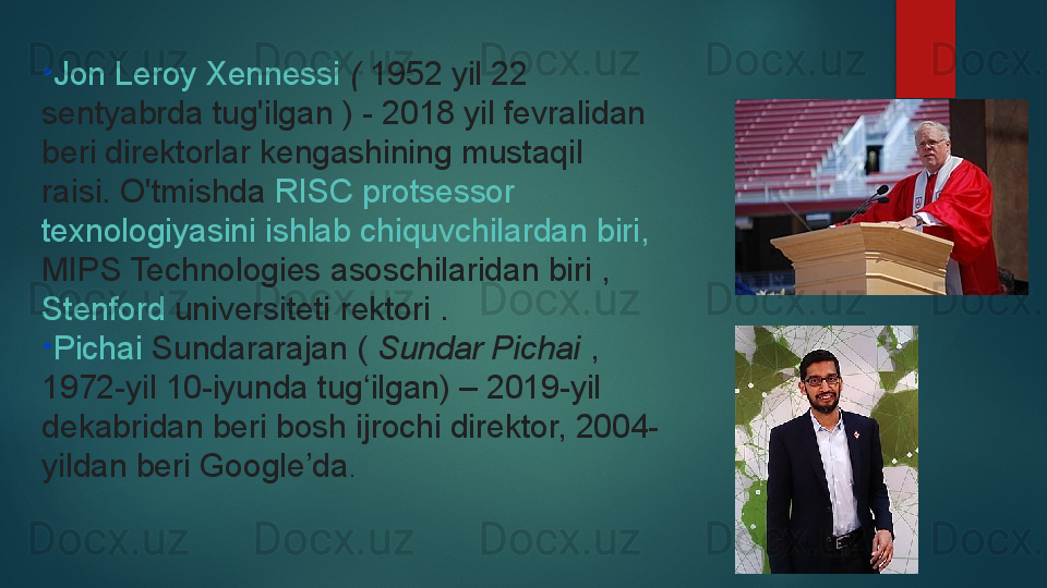 •
Jon Leroy  Xennessi   (  1952 yil 22 
sentyabrda tug'ilgan	
 ) - 2018 yil fevralidan 
beri direktorlar kengashining mustaqil 
raisi.	
 O'tmishda	  RISC  protsessor  
texnologiyasini   ishlab   chiquvchilardan   biri ,	
 
MIPS Technologies  	
asoschilaridan biri	 , 
Stenford   universiteti  	
rektori .
•
Pichai   Sundararajan  	
(  Sundar Pichai  	, 
1972-yil 10-iyunda tug ilgan) – 2019-yil 	
ʻ
dekabridan beri bosh ijrochi direktor, 2004-
yildan beri Google’da .