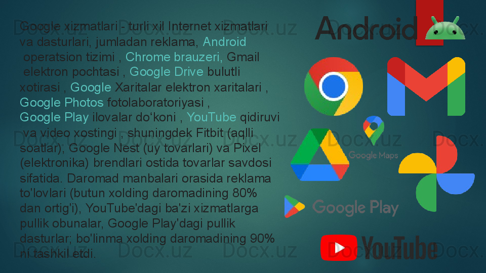 Google xizmatlari - turli xil Internet xizmatlari 
va dasturlari, jumladan reklama,  Android
 	
operatsion tizimi ,	  Chrome  brauzeri ,	  Gmail
 	
elektron pochtasi ,	  Google Drive  	bulutli 
xotirasi ,	
  Google  Xaritalar  	elektron xaritalari ,	 
Google Photos  	
fotolaboratoriyasi ,	 
Google Play  	
ilovalar do koni	 , 	ʻ YouTube	  qidiruvi
 	
va video xostingi	 , shuningdek Fitbit (aqlli 
soatlar), Google Nest (uy tovarlari) va Pixel 
(elektronika) brendlari ostida tovarlar savdosi 
sifatida.	
 Daromad manbalari orasida reklama 
to'lovlari (butun xolding daromadining 80% 
dan ortig'i), YouTube'dagi ba'zi xizmatlarga 
pullik obunalar, Google Play'dagi pullik 
dasturlar;	
 bo'linma xolding daromadining 90% 
ni tashkil etdi.   