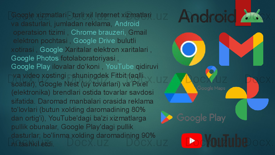 Google xizmatlari - turli xil Internet xizmatlari 
va dasturlari, jumladan reklama,  Android
 	
operatsion tizimi ,	  Chrome  brauzeri ,	  Gmail
 	
elektron pochtasi ,	  Google Drive  	bulutli 
xotirasi ,	
  Google  Xaritalar  	elektron xaritalari ,	 
Google Photos  	
fotolaboratoriyasi ,	 
Google Play  	
ilovalar do koni	 , 	ʻ YouTube	  qidiruvi
 	
va video xostingi	 , shuningdek Fitbit (aqlli 
soatlar), Google Nest (uy tovarlari) va Pixel 
(elektronika) brendlari ostida tovarlar savdosi 
sifatida.	
 Daromad manbalari orasida reklama 
to'lovlari (butun xolding daromadining 80% 
dan ortig'i), YouTube'dagi ba'zi xizmatlarga 
pullik obunalar, Google Play'dagi pullik 
dasturlar;	
 bo'linma xolding daromadining 90% 
ni tashkil etdi.