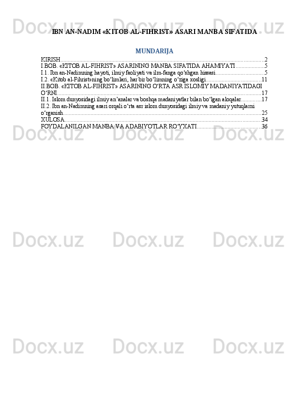 IBN АN-NАDIM «KITОB АL-FIHRIST» АSАRI MАNBА SIFАTIDА
MUNDARIJA
KIRISH ............................................................................................................................................ 2
I.BOB. «KITОB AL-FIHRIST» ASARINING MANBA SIFATIDA AHAMIYATI .................... 5
I.1. Ibn an-Nadimning hayoti, ilmiy faoliyati va ilm-fanga qo‘shgan hissasi ................................. 5
I.2. «Kitоb al-Fihrist»ning bo‘limlari, har bir bo‘limning o‘ziga xosligi ...................................... 11
II.BOB. «KITОB AL-FIHRIST» ASARINING O‘RTA ASR ISLOMIY MADANIYATIDAGI 
O‘RNI ............................................................................................................................................ 17
II.1. Islom dunyosidagi ilmiy an’analar va boshqa madaniyatlar bilan bo‘lgan aloqalar .............. 17
II.2. Ibn an-Nadimning asari orqali o‘rta asr islom dunyosidagi ilmiy va madaniy yutuqlarni 
o‘rganish ........................................................................................................................................ 25
XULOSA ....................................................................................................................................... 34
FOYDALANILGAN MANBA VA ADABIYOTLAR RO‘YXATI ............................................ 36 