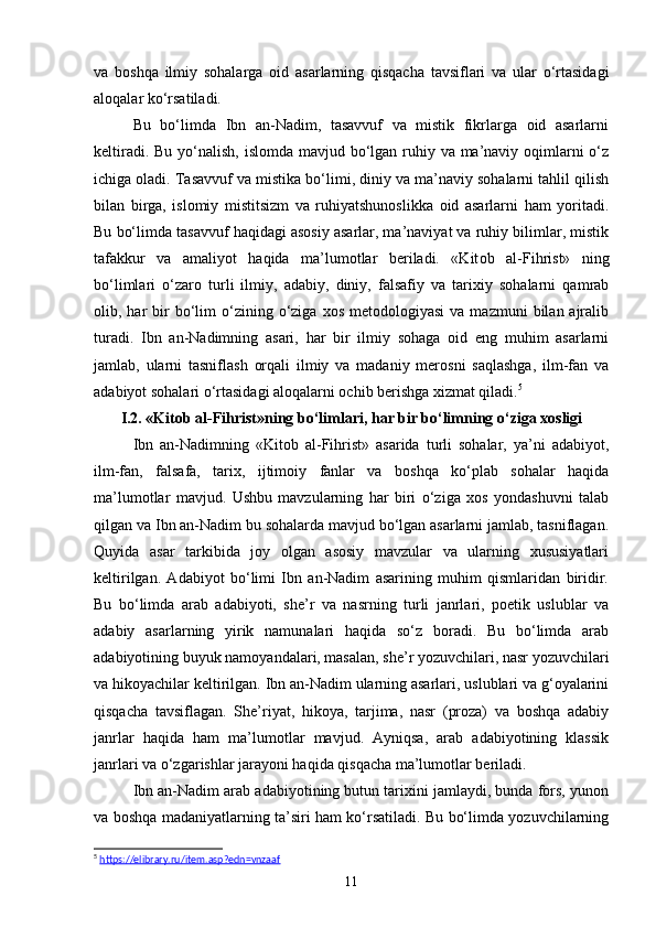 va   boshqa   ilmiy   sohalarga   oid   asarlarning   qisqacha   tavsiflari   va   ular   o‘rtasidagi
aloqalar ko‘rsatiladi.
Bu   bo‘limda   Ibn   an-Nadim,   tasavvuf   va   mistik   fikrlarga   oid   asarlarni
keltiradi. Bu yo‘nalish, islomda mavjud bo‘lgan ruhiy va ma’naviy oqimlarni  o‘z
ichiga oladi. Tasavvuf va mistika bo‘limi, diniy va ma’naviy sohalarni tahlil qilish
bilan   birga,   islomiy   mistitsizm   va   ruhiyatshunoslikka   oid   asarlarni   ham   yoritadi.
Bu bo‘limda tasavvuf haqidagi asosiy asarlar, ma’naviyat va ruhiy bilimlar, mistik
tafakkur   va   amaliyot   haqida   ma’lumotlar   beriladi.   «Kit о b   al-Fihrist»   ning
bo‘limlari   o‘zaro   turli   ilmiy,   adabiy,   diniy,   falsafiy   va   tarixiy   sohalarni   qamrab
olib,  har  bir   bo‘lim  o‘zining  o‘ziga   xos  metodologiyasi   va  mazmuni   bilan  ajralib
turadi.   Ibn   an-Nadimning   asari,   har   bir   ilmiy   sohaga   oid   eng   muhim   asarlarni
jamlab,   ularni   tasniflash   orqali   ilmiy   va   madaniy   merosni   saqlashga,   ilm-fan   va
adabiyot sohalari o‘rtasidagi aloqalarni ochib berishga xizmat qiladi. 5
I.2. «Kit о b al-Fihrist»ning bo‘limlari, har bir bo‘limning o‘ziga xosligi
Ibn   an-Nadimning   «Kitоb   al-Fihrist»   asarida   turli   sohalar,   ya’ni   adabiyot,
ilm-fan,   falsafa,   tarix,   ijtimoiy   fanlar   va   boshqa   ko‘plab   sohalar   haqida
ma’lumotlar   mavjud.   Ushbu   mavzularning   har   biri   o‘ziga   xos   yondashuvni   talab
qilgan va Ibn an-Nadim bu sohalarda mavjud bo‘lgan asarlarni jamlab, tasniflagan.
Quyida   asar   tarkibida   joy   olgan   asosiy   mavzular   va   ularning   xususiyatlari
keltirilgan.   Adabiyot   bo‘limi   Ibn   an-Nadim   asarining   muhim   qismlaridan   biridir.
Bu   bo‘limda   arab   adabiyoti,   she’r   va   nasrning   turli   janrlari,   poetik   uslublar   va
adabiy   asarlarning   yirik   namunalari   haqida   so‘z   boradi.   Bu   bo‘limda   arab
adabiyotining buyuk namoyandalari, masalan, she’r yozuvchilari, nasr yozuvchilari
va hikoyachilar keltirilgan. Ibn an-Nadim ularning asarlari, uslublari va g‘oyalarini
qisqacha   tavsiflagan.   She’riyat,   hikoya,   tarjima,   nasr   (proza)   va   boshqa   adabiy
janrlar   haqida   ham   ma’lumotlar   mavjud.   Ayniqsa,   arab   adabiyotining   klassik
janrlari va o‘zgarishlar jarayoni haqida qisqacha ma’lumotlar beriladi.
Ibn an-Nadim arab adabiyotining butun tarixini jamlaydi, bunda fors, yunon
va boshqa madaniyatlarning ta’siri ham ko‘rsatiladi. Bu bo‘limda yozuvchilarning
5
  https://elibrary.ru/item.asp?edn=vnzaaf  
11 